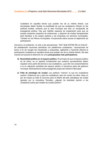 Ciudadanos (C’s)Programa Local Gijón Elecciones Municipales 2015 C’s Gijón
14
ciudadana en aquellos temas que puedan ser de su interés directo. Las
tecnologías deben facilitar la posibilidad de que los ciudadanos influyan en las
políticas locales, evitando que la web municipal sea sólo un escaparate de
propaganda política. Hay que habilitar espacios de cooperación para que se
puedan presentar proyectos de ordenanzas, y disponer de medios transparentes
para fiscalizar a los cargos públicos y las empresas y/o servicios municipales.
También en los Plenos municipales, incorporando estos cauces al reglamento de
participación.
Cercanía a la población, no solo a las asociaciones. “HAY QUE ESTAR EN LA CALLE”.
Se establecerán reuniones periódicas con plataformas ciudadanas / asociaciones de
barrio a fin de recoger las inquietudes y propuestas, agilizando y haciendo efectiva la
participación ciudadana en aquellos temas que puedan ser de su interés directo. De esta
manera se buscará la obtención de unos presupuestos más participativos.
d) Neutralidad política en el espacio público. El principio de que el espacio público
es de todos, es un aspecto fundamental que nuestros ayuntamientos deben
respetar como parte del servicio a sus ciudadanos, y por ello nos comprometemos
a la no utilización partidista del espacio público si formamos parte del gobierno
municipal. Rechazaremos toda propaganda propia del Gobierno Municipal.
e) Falta de estrategia de ciudad. Los políticos “marcan” lo que los ciudadanos
quieren. Gobiernan por y para los ciudadanos, pero sin contar con ellos. Hace un
par de meses se licitó el concurso para el diseño del plan estratégico de ciudad
(ganado por la consultora Tecnalia), ¿alguien ha solicitado opinión a los
ciudadanos sobre qué modelo de ciudad quieren?
 