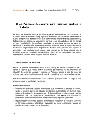 Ciudadanos (C’s)Programa Local Gijón Elecciones Municipales 2015 C’s Gijón
15
C.Un Proyecto ilusionante para nuestros pueblos y
ciudades
El centro de la acción política de Ciudadanos son las personas. Para recuperar la
confianza en las administraciones y regenerar las instituciones de pueblos y ciudades C’s
cuenta con personas de la sociedad civil: profesionales, emprendedores, trabajadores y
trabajadoras que ofrecen su vocación de servicio a sus conciudadanos por un tiempo
acotado con el objetivo de satisfacer los anhelos de progreso y bienestar de todos sin
excepción. El realismo debe impregnar el mandato municipal de los municipios en los que
Ciudadanos tenga la oportunidad de gobernar o de influir en su gobierno, para impulsar la
economía y por consiguiente el empleo, para mejorar los servicios públicos con la
finalidad de que los ciudadanos recuperen la confianza en sus instituciones y se sientan
orgullosos de ser parte de un proyecto colectivo de futuro.
1. Priorizando a las Personas
Desde C’s en Gijón impulsaremos hacia el Principado y los demás municipios un Pacto
contra la Pobreza que persiga reducir el número de personas que se encuentran en
situación de riesgo de pobreza y exclusión en Asturias, reducir la tasa de riesgo de
pobreza y exclusión infantil, aumentar la tasa de ocupación y reducir el abandono escolar.
Este Pacto contra la Pobreza tendrá varias vertientes que aparecerán a lo largo de este
programa, pues es un objetivo transversal.
Para ello proponemos:
 Potenciar los Servicios Sociales municipales, que constituyen la entrada al sistema,
donde se inicie la gestión de todas las prestaciones desarrolladas en el ámbito local,
así como la valoración de necesidades y la tramitación de prestaciones de carácter
autonómico. En C’s entendemos imprescindible que exista una coordinación
permanente entre administraciones, complementando programas y recursos.
 Impulsar la participación de todos las personas que trabajan en la Fundación Municipal
de Servicios Sociales en el análisis y evaluación así como en el diseño y puesta en
marcha de los programas que se desarrollen.
 