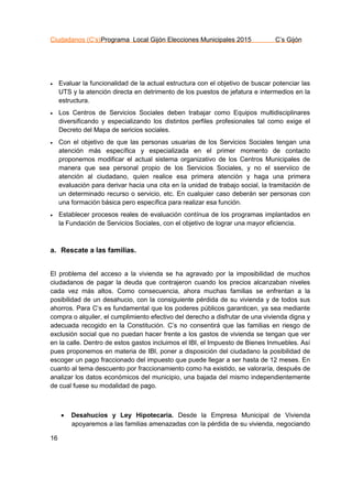 Ciudadanos (C’s)Programa Local Gijón Elecciones Municipales 2015 C’s Gijón
16
 Evaluar la funcionalidad de la actual estructura con el objetivo de buscar potenciar las
UTS y la atención directa en detrimento de los puestos de jefatura e intermedios en la
estructura.
 Los Centros de Servicios Sociales deben trabajar como Equipos multidisciplinares
diversificando y especializando los distintos perfiles profesionales tal como exige el
Decreto del Mapa de sericios sociales.
 Con el objetivo de que las personas usuarias de los Servicios Sociales tengan una
atención más específica y especializada en el primer momento de contacto
proponemos modificar el actual sistema organizativo de los Centros Municipales de
manera que sea personal propio de los Servicios Sociales, y no el sserviico de
atención al ciudadano, quien realice esa primera atención y haga una primera
evaluación para derivar hacia una cita en la unidad de trabajo social, la tramitación de
un determinado recurso o servicio, etc. En cualquier caso deberán ser personas con
una formación básica pero específica para realizar esa función.
 Establecer procesos reales de evaluación contínua de los programas implantados en
la Fundación de Servicios Sociales, con el objetivo de lograr una mayor eficiencia.
a. Rescate a las familias.
El problema del acceso a la vivienda se ha agravado por la imposibilidad de muchos
ciudadanos de pagar la deuda que contrajeron cuando los precios alcanzaban niveles
cada vez más altos. Como consecuencia, ahora muchas familias se enfrentan a la
posibilidad de un desahucio, con la consiguiente pérdida de su vivienda y de todos sus
ahorros. Para C’s es fundamental que los poderes públicos garanticen, ya sea mediante
compra o alquiler, el cumplimiento efectivo del derecho a disfrutar de una vivienda digna y
adecuada recogido en la Constitución. C’s no consentirá que las familias en riesgo de
exclusión social que no puedan hacer frente a los gastos de vivienda se tengan que ver
en la calle. Dentro de estos gastos incluimos el IBI, el Impuesto de Bienes Inmuebles. Así
pues proponemos en materia de IBI, poner a disposición del ciudadano la posibilidad de
escoger un pago fraccionado del impuesto que puede llegar a ser hasta de 12 meses. En
cuanto al tema descuento por fraccionamiento como ha existido, se valoraría, después de
analizar los datos económicos del municipio, una bajada del mismo independientemente
de cual fuese su modalidad de pago.
 Desahucios y Ley Hipotecaria. Desde la Empresa Municipal de Vivienda
apoyaremos a las familias amenazadas con la pérdida de su vivienda, negociando
 