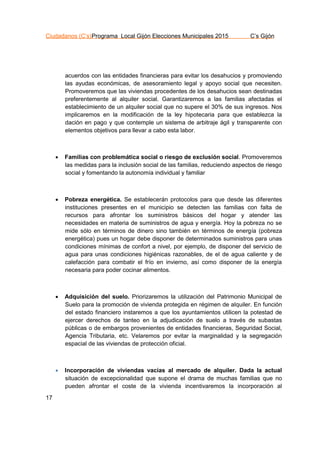 Ciudadanos (C’s)Programa Local Gijón Elecciones Municipales 2015 C’s Gijón
17
acuerdos con las entidades financieras para evitar los desahucios y promoviendo
las ayudas económicas, de asesoramiento legal y apoyo social que necesiten.
Promoveremos que las viviendas procedentes de los desahucios sean destinadas
preferentemente al alquiler social. Garantizaremos a las familias afectadas el
establecimiento de un alquiler social que no supere el 30% de sus ingresos. Nos
implicaremos en la modificación de la ley hipotecaria para que establezca la
dación en pago y que contemple un sistema de arbitraje ágil y transparente con
elementos objetivos para llevar a cabo esta labor.
 Familias con problemática social o riesgo de exclusión social. Promoveremos
las medidas para la inclusión social de las familias, reduciendo aspectos de riesgo
social y fomentando la autonomía individual y familiar
 Pobreza energética. Se establecerán protocolos para que desde las diferentes
instituciones presentes en el municipio se detecten las familias con falta de
recursos para afrontar los suministros básicos del hogar y atender las
necesidades en materia de suministros de agua y energía. Hoy la pobreza no se
mide sólo en términos de dinero sino también en términos de energía (pobreza
energética) pues un hogar debe disponer de determinados suministros para unas
condiciones mínimas de confort a nivel, por ejemplo, de disponer del servicio de
agua para unas condiciones higiénicas razonables, de el de agua caliente y de
calefacción para combatir el frío en invierno, así como disponer de la energía
necesaria para poder cocinar alimentos.
 Adquisición del suelo. Priorizaremos la utilización del Patrimonio Municipal de
Suelo para la promoción de vivienda protegida en régimen de alquiler. En función
del estado financiero instaremos a que los ayuntamientos utilicen la potestad de
ejercer derechos de tanteo en la adjudicación de suelo a través de subastas
públicas o de embargos provenientes de entidades financieras, Seguridad Social,
Agencia Tributaria, etc. Velaremos por evitar la marginalidad y la segregación
espacial de las viviendas de protección oficial.
 Incorporación de viviendas vacías al mercado de alquiler. Dada la actual
situación de excepcionalidad que supone el drama de muchas familias que no
pueden afrontar el coste de la vivienda incentivaremos la incorporación al
 