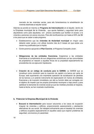 Ciudadanos (C’s)Programa Local Gijón Elecciones Municipales 2015 C’s Gijón
18
mercado de las viviendas vacías, para ello fomentaremos la rehabilitación de
vivienda destinada al alquiler social.
Además se pondrá en marcha un Programa de Intermediación en el alquiler, dentro de
la Empresa municipal de la Vivienda , que aporte fiablidad y seguridad tanto para
alquiladores como para alquilados, con precios acordados que faciliten el acceso a la
vivienda a personas con pocos recursos. Para ello bonificaremos con hasta el 95% del IBI
a los pisos que se cedan a este programa.
 Estableceremos que las viviendas de titularidad municipal en ningún caso
deberán estar vacías y sin utilizar durante más de 6 meses sin que exista una
causa muy justificada que lo impida.
 Continuaremos apoyando el Plan Convive, el Programa Comparte Joven.
 Obligaciones de las entidades financieras. Exigiremos a las entidades
financieras el cumplimiento de sus obligaciones económicas con las comunidades
de propietarios en relación a aquellas fincas de su propiedad especialmente las
procedentes de una ejecución hipotecaria.
 Creación de un código de conducta para la SAREB. La SAREB que se
constituyó como condición para la inyección de capital a la banca por parte de
Europa, está suponiendo una importante operación de socialización de pérdidas
de los bancos y un potente instrumento de especulación en manos de entidades
financieras y de inversión inmobiliaria, por ello su función debe ser corregida con
el objetivo de impedir que los propios promotores recompren a bajo precio y para
satisfacer la demanda de vivienda social ya que las medidas previstas al respecto,
hasta la fecha, se han mostrado insuficientes.
b. Potenciar la Empresa Municipal de la Vivienda
 Buscará la intermediación para buscar soluciones a los casos de ocupación
irregular de viviendas y edificios, proporcionando asesoramiento y planteando
alternativas de uso social. Se trabajará activamente para el desalojo de viviendas
y edificios ocupados especialmente en aquellos casos que originen problemas de
seguridad, convivencia y/o salubridad.
 