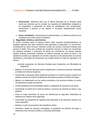 Ciudadanos (C’s)Programa Local Gijón Elecciones Municipales 2015 C’s Gijón
19
 Infravivienda. Velaremos para que la Oficina Municipal de la Vivienda actúe
contra las viviendas que no cumplan los requisitos de habitabilidad, obligando a
los propietarios a emprender las obras de rehabilitación que correspondan,
sancionando a quienes no las realicen o incumplan reiteradamente dichos
requisitos.
 Acoso inmobiliario. Impulsaremos el asesoramiento y la defensa jurídica de los
ciudadanos que sufren acoso inmobiliario.
c. Seguridad, civismo y convivencia.
El control municipal sobre el espacio público debe ocuparse fundamentalmente de
aquellos aspectos que sean necesarios para garantizar la seguridad y la convivencia,
combatiendo los actos incívicos, haciendo cumplir las normas y tomando medidas para
prevenir el delito. Pero para combatir las conductas incívicas no basta con incrementar
los efectivos policiales o endurecer las penas por reincidencia, es preciso también
adoptar políticas preventivas mediante un sistema eficiente de policía de barrio y de
asistentes sociales que trabajando de manera conjunta con las asociaciones de vecinos
identifiquen y prevengan las situaciones que puedan derivar en falta de seguridad o de
civismo.
 Acordar programas con Servicios Sociales para inmigrantes con dificultades de
integración.
 Elaborar un protocolo adecuado para el seguimiento y control de personas implicadas
en delitos de violencia de género.
 Incrementar la actuación sobre problemas juveniles en el entorno social y escolar con
políticas activas que eviten la proliferación de bandas juveniles y el tráfico de drogas.
 Mejorar, en colaboración con los centros educativos y los servicios sociales, el control
del absentismo escolar de menores.
 Control exhaustivo de la mendicidad infantil y la utilización de menores en la misma.
 Incrementar el control de la venta de alcohol y consumo de menores en bares y vías
públicas.
 Crear un mapa urbanístico de zonas con deficiencias en seguridad, dotándolas de
sistemas que mejoren dicha seguridad.
 Incrementar los programas de vigilancia para garantizar a las personas mayores una
mayor seguridad.
 Elaborar un plan de prevención del vandalismo urbano.
 Garantizar, desde los servicios municipales, la prestación de servicios de apoyo y
asistencia a las víctimas de delitos y conductas antisociales.
 