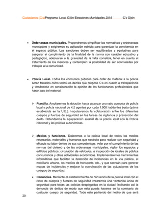 Ciudadanos (C’s)Programa Local Gijón Elecciones Municipales 2015 C’s Gijón
20
 Ordenanzas municipales. Propondremos simplificar las normativas y ordenanzas
municipales y exigiremos su aplicación estricta para garantizar la convivencia en
el espacio público. Las sanciones deben ser equilibradas y equitativas para
asegurar el cumplimiento de la finalidad de la norma con carácter educativo y
pedagógico, adecuarse a la gravedad de la falta cometida, tener en cuenta el
tratamiento de los menores y contemplen la posibilidad de ser conmutadas por
trabajos a la comunidad.
 Policía Local. Todos los concursos públicos para dotar de material a la policía
serán tratados como todos los demás que propone C’s en cuanto a transparencia
y tomándose en consideración la opinión de los funcionarios profesionales que
harán uso del material.
 Plantilla. Ampliaremos la dotación hasta alcanzar una ratio conjunta de policía
local y policía nacional de 4,5 agentes por cada 1.000 habitantes (ratio óptima
establecida en la U.E.). Impulsaremos la colaboración entre los diferentes
cuerpos y fuerzas de seguridad en las tareas de vigilancia y prevención del
delito. Defendemos la equiparación salarial de la policía local con la Policía
Nacional y las policías autonómicas.
 Medios y funciones. Dotaremos a la policía local de todos los medios
necesarios, materiales y humanos que necesite para realizar con seguridad y
eficacia su labor dentro de sus competencias: velar por el cumplimiento de las
normas del civismo y de las ordenanzas municipales, vigilar los espacios y
edificios públicos, circulación de vehículos, e inspección de locales de pública
concurrencia y otras actividades económicas. Implementaremos herramientas
informáticas que faciliten la detección de incidencias en la vía pública, el
mobiliario urbano, los medios de transporte, etc., y que servirán para generar
mapas de incidencias y mejorar la coordinación de las actuaciones de los
cuerpos de seguridad.
 Denuncias. Mediante el establecimiento de convenios de la policía local con el
resto de cuerpos y fuerzas de seguridad crearemos una ventanilla única de
seguridad para todas las policías desplegadas en la ciudad facilitando así la
denuncia de delitos de modo que esta pueda hacerse en la comisaria de
cualquier cuerpo de seguridad. Todo esto partiendo del hecho de que será
 