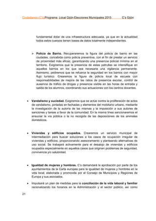 Ciudadanos (C’s)Programa Local Gijón Elecciones Municipales 2015 C’s Gijón
21
fundamental dotar de una infraestructura adecuada, ya que en la actualidad
todos estos cuerpos tienen bases de datos totalmente independientes.
 Policía de Barrio. Recuperaremos la figura del policía de barrio en las
ciudades, concebida como policía preventiva, con el fin de prestar un servicio
de proximidad más eficaz, garantizando una presencia policial mínima en el
territorio. Exigiremos que la presencia de estas patrullas se intensifique en
aquellos barrios en los que sea necesaria una vigilancia permanente.
Asimismo, pediremos que se refuerce la seguridad en los barrios con mayor
flujo turístico. Crearemos la figura de policía local de escuela con
responsabilidades de mejora de las ratios de presencia escolar, control de
ausencia de tráfico de drogas y presencia visible en las horas de entrada y
salida de los alumnos, coordinando sus actuaciones con los centros docentes.
 Vandalismo y suciedad. Exigiremos que se actúe contra la proliferación de actos
de vandalismo, pintadas en fachadas y elementos del mobiliario urbano, mediante
la investigación de la autoría de las mismas y la imposición a sus autores de
sanciones y tareas a favor de la comunidad. En la misma línea sancionaremos el
ensuciar la vía pública o la no recogida de las deposiciones de los animales
domésticos.
 Viviendas y edificios ocupados. Crearemos un servicio municipal de
intermediación para buscar soluciones a los casos de ocupación irregular de
viviendas y edificios, proporcionando asesoramiento y planteando alternativas de
uso social. Se trabajará activamente para el desalojo de viviendas y edificios
ocupados especialmente en aquellos casos que originen problemas de seguridad,
convivencia y/o salubridad.
 Igualdad de mujeres y hombres. C’s demandará la aprobación por parte de los
ayuntamientos de la Carta europea para la igualdad de mujeres y hombres en la
vida local, elaborada y promovida por el Consejo de Municipios y Regiones de
Europa y sus asociados.
 Impulsará un plan de medidas para la conciliación de la vida laboral y familiar
racionalizando los horarios en la Administración y el sector público, así como
 