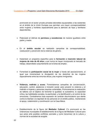Ciudadanos (C’s)Programa Local Gijón Elecciones Municipales 2015 C’s Gijón
22
promoverá en el sector privado jornadas laborables equiparables a las existentes
en el ámbito de la Unión Europea que permitan una mayor corresponsabilidad
entre mujeres y hombres especialmente para la atención de hijos y familiares
dependientes.
 Potenciará el disfrute de permisos y excedencias de manera igualitaria entre
padre y madre.
 En el ámbito escolar se realizarán campañas de corresponsabilidad,
coeducación y prevención de la violencia de género.
 Implantará un programa específico para la formación e inserción laboral de
mujeres de más de 40 años y que nunca se hayan incorporado al mercado de
trabajo, desarrollado conjuntamente con el área de empleo.
 Fomentará la participación social de la mujer a través del asociacionismo, al
igual que incrementará la divulgación de los derechos de las mujeres
especialmente entre las minorías éticas y las mujeres inmigrantes.
 Violencia, maltrato y acoso. Fomentaremos campañas de concienciación,
educación, control, asistencia e inclusión social, para prevenir la violencia y el
maltrato a mujeres y personas mayores vulnerables. Promoveremos la realización
de talleres con el objetivo de fomentar la igualdad, la autoestima, la capacidad
crítica, las habilidades sociales, la asertividad, y la identificación y el control de las
emociones. Combatiremos toda expresión de carácter discriminatorio que atente
contra la libertad o la dignidad de las personas en el ámbito público, manteniendo
el apoyo, colaboración y coordinación con la Casa Malva.
 Establecimiento de la figura del Mediador Cultural. C’s promoverá en las
ordenanzas municipales el establecimiento de la figura del Mediador Cultural para
que actúe ante posibles conflictos vecinales y como transmisor de la cultura y
normas de la sociedad de acogida.
 