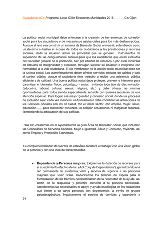Ciudadanos (C’s)Programa Local Gijón Elecciones Municipales 2015 C’s Gijón
24
La política social municipal debe orientarse a la creación de herramientas de cohesión
social para los ciudadanos y de mecanismos asistenciales para los más desfavorecidos.
Aunque el reto sea construir un sistema de Bienestar Social universal, entendiendo como
un derecho subjetivo el acceso de todos los ciudadanos a las prestaciones y recursos
sociales, dada la situación actual es primordial que se generen instrumentos de
superación de las desigualdades sociales para que los ciudadanos que estén excluidos
del bienestar general de la población, bien por carecer de recursos o por estar inmersos
en circuitos de marginalidad y exclusión, consigan superar su situación e integrarse con
normalidad a la vida ciudadana. El eje vertebrador de la acción social municipal debe ser
la justicia social. Las administraciones deben ofrecer servicios sociales de calidad y bajo
el control público porque el ciudadano tiene derecho a recibir una asistencia pública
eficiente y de calidad. Una buena política social debe proteger, prevenir e intervenir para
garantizar el bienestar físico, psicológico y social, evitando todo tipo de discriminación
(educativa, laboral, cultural, sexual, religiosa, etc.) y debe ofrecer las mismas
oportunidades para todos siendo especialmente sensible con quienes requieran de una
atención especial. Para lograr esa mayor igualdad y cohesión social, donde los procesos
de exclusión sean cada vez menores, el Ayuntamiento debe coordinar las actuaciones de
los Servicios Sociales con los de Salud, con el tercer sector, con empleo, mujer, salud,
educación…… para maximizar esfuerzos sin solapar actuaciones ni malgastar recursos,
favoreciendo la articulación de sus políticas.
Para ello crearemos en el Ayuntamiento un gran Área de Bienestar Social, que incluirían
las Concejalías de Servicios Sociales, Mujer e Igualdad, Salud y Consumo, Vivienda, así
como Empleo y Promoción Económica.
La complementariedad de fuerzas de este Área facilitará el trabajar con una visión global
de la persona y con una idea de transversalidad.
 Dependencia y Personas mayores. Exigiremos la dotación de recursos para
el cumplimiento efectivo de la LAAD (“Ley de Dependencia”), garantizando una
red permanente de asistencia, visita y servicio de urgencia a las personas
mayores que viven solos. Reduciremos los tiempos de espera para la
formalización de los trámites de identificación de la necesidad de la ayuda, así
como en la respuesta y posterior atención a la persona necesitada.
Atenderemos las necesidades de apoyo y ayuda psicológica de los cuidadores
que tienen a su cargo personas con dependencia, a través de grupos
psicoterapéuticos. Impulsaremos el servicio de comidas y lavandería a
 