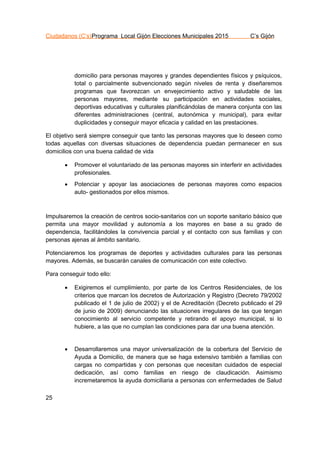 Ciudadanos (C’s)Programa Local Gijón Elecciones Municipales 2015 C’s Gijón
25
domicilio para personas mayores y grandes dependientes físicos y psíquicos,
total o parcialmente subvencionado según niveles de renta y diseñaremos
programas que favorezcan un envejecimiento activo y saludable de las
personas mayores, mediante su participación en actividades sociales,
deportivas educativas y culturales planificándolas de manera conjunta con las
diferentes administraciones (central, autonómica y municipal), para evitar
duplicidades y conseguir mayor eficacia y calidad en las prestaciones.
El objetivo será siempre conseguir que tanto las personas mayores que lo deseen como
todas aquellas con diversas situaciones de dependencia puedan permanecer en sus
domicilios con una buena calidad de vida
 Promover el voluntariado de las personas mayores sin interferir en actividades
profesionales.
 Potenciar y apoyar las asociaciones de personas mayores como espacios
auto- gestionados por ellos mismos.
Impulsaremos la creación de centros socio-sanitarios con un soporte sanitario básico que
permita una mayor movilidad y autonomía a los mayores en base a su grado de
dependencia, facilitándoles la convivencia parcial y el contacto con sus familias y con
personas ajenas al ámbito sanitario.
Potenciaremos los programas de deportes y actividades culturales para las personas
mayores. Además, se buscarán canales de comunicación con este colectivo.
Para conseguir todo ello:
 Exigiremos el cumplimiento, por parte de los Centros Residenciales, de los
criterios que marcan los decretos de Autorización y Registro (Decreto 79/2002
publicado el 1 de julio de 2002) y el de Acreditación (Decreto publicado el 29
de junio de 2009) denunciando las situaciones irregulares de las que tengan
conocimiento al servicio competente y retirando el apoyo municipal, si lo
hubiere, a las que no cumplan las condiciones para dar una buena atención.
 Desarrollaremos una mayor universalización de la cobertura del Servicio de
Ayuda a Domicilio, de manera que se haga extensivo también a familias con
cargas no compartidas y con personas que necesitan cuidados de especial
dedicación, así como familias en riesgo de claudicación. Asimismo
incremetaremos la ayuda domiciliaria a personas con enfermedades de Salud
 