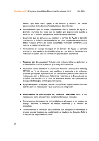 Ciudadanos (C’s)Programa Local Gijón Elecciones Municipales 2015 C’s Gijón
26
Mental, que sirva como apoyo a las familias y refuerzo del trabajo
psicoeducativo de los Equipos Terapéuticos de Salud Mental.
 Promoveremos que se pueda complementar con el Servicio de Ayuda a
Domicilio municipal las horas que se reciben por Dependencia cuando la
situación así lo requiera y el personal técnico lo valore adecuado.
 Exigiremos que las personas que realicen el servicio de Ayuda a Domicilio
cuenten con la titulación correspondiente, así como preparación especializada
básica realizada a través de cursos específicos y formación permanente, para
mejorar la calidad de la atención.
 Revisaremos el copago municipal en el Servicio de Ayuda a Domicilio
adecuando sus precios a la situación actual en que vivimos, buscando una
reducción de costes para las familias con peor situación económica.
 Personas con discapacidad. Trabajaremos en los ámbitos que potencien la
autonomía funcional de la persona y su integración relacional.
 Realizar un control estricto de la Disposición Adicional Decimocuarta de la Ley
39/2006, de 14 de diciembre, que establece la exigencia a las entidades
privadas que aspiren a gestionar por vía de concierto prestaciones o servicios
relacionados con el Sistema de Autonomía y Atención a la Dependencia, de
acreditar que cumplen con la cuota de reserva de empleo para personas con
discapacidad recogida en la legislación vigente..
 Apoyar el deporte de las personas con discapacidad, programando actividades
acordes con sus necesidades y que favorezcan la integración.
 Facilitaremos la construcción de viviendas adaptadas tanto a sus
necesidades como a los servicios complementarios que necesitan.
 Promoveremos la igualdad de oportunidades en el acceso a los puestos de
trabajo, mediante la dotación de medios materiales y el fomento del
teletrabajo.
 Potenciaremos la formación para personas con discapacidad orientadas al
empleo una vez finalizada su escolarización, a través de las Escuelas Taller o
la Escuela de Segunda Oportunidad.
 