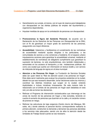 Ciudadanos (C’s)Programa Local Gijón Elecciones Municipales 2015 C’s Gijón
27
 Garantizaremo se cumpla, al menos, con el cupo de reserva para trabajadores
con discapacidad en las ofertas públicas de empleo del Ayuntamiento y
organismos dependientes.
 Impulsar medidas de apoyo en la contratación de personas con discapacidad.
 Promoveremos la ﬁgura del Asistente Personal, de acuerdo con la
Declaración de los Derechos de las Personas con Discapacidad de la ONU,
con el fin de garantizar un mayor grado de autonomía de las personas,
asegurando una mayor eficiencia.
 Accesibilidad. Velaremos y facilitaremos el cumplimiento de las normativas
de accesibilidad mediante ayudas dirigidas a los particulares, a las
comunidades de vecinos y a los comercios y hostelería. En el espacio urbano
impulsaremos acciones para garantizar la accesibilidad universal, mediante el
establecimiento de normativas de obligatorio cumplimiento que garanticen la
supresión de barreras, no solo arquitectónicas, sino también intelectuales y
sensoriales en los accesos al transporte y a las instalaciones públicas. Así
como una ciudad que cuente con información en lectura braille y con servicio
de intérprete de lenguaje de signos en el área municipal.
 Atencion a las Personas Sin Hogar. La Fundación de Servicios Sociales
debe ser quien lidere la “Red de atención social a las personas sin hogar”.
Ésta debe servir realmente para evaluar los proyectos existentes en la ciudad,
debatir los que sea necesario desarrollar, tomar decisiones sobre los mismos y
coordinar las distintas iniciativas que surgen en la ciudad, evitando
duplicidades e incluso iniciativas innecesarias. De esta manera todo lo
relacionado con el ámbito de las personas sin hogar sean debatidas en esta
red y en ella se tomen las decisiones.
 Reforzar el Programa de intervención socioeducativa que intervenga en las
zonas de reunión de las personas sin hogar y más excluidas, teniendo en
cuenta el aumento de personas que duermen en la calle y el creciente número
de jóvenes en riesgo.
 Reforzar las estructuras de baja exigencia (Centro diurno del Albergue, Mil-
soles, etc.) donde además el personal técnico correspondiente realizaría la
primera atención, construirían la demanda y derivarían las personas atendidas
a los servicios más adecuados, siendo uno de ellos la atención desde las
Unidades de Trabajo Social cuando se vea necesario.
 