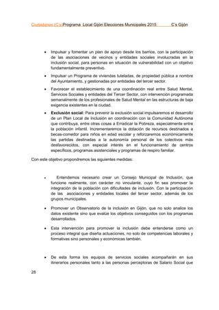 Ciudadanos (C’s)Programa Local Gijón Elecciones Municipales 2015 C’s Gijón
28
 Impulsar y fomentar un plan de apoyo desde los barrios, con la participación
de las asociaciones de vecinos y entidades sociales involucradas en la
inclusión social, para personas en situación de vulnerabilidad con un objetivo
fundamentalmente preventivo.
 Impulsar un Programa de viviendas tuteladas, de propiedad pública a nombre
del Ayuntamiento, y gestionadas por entidades del tercer sector.
 Favorecer el establecimiento de una coordinación real entre Salud Mental,
Servicios Sociales y entidades del Tercer Sector, con intervención programada
semanalmente de los profesionales de Salud Mental en las estructuras de baja
exigencia existentes en la ciudad.
 Exclusión social: Para prevenir la exclusión social impulsaremos el desarrollo
de un Plan Local de Inclusión en coordinación con la Comunidad Autónoma
que contribuya, entre otras cosas a Erradicar la Pobreza, especialmente entre
la población infantil. Incrementaremos la dotación de recursos destinados a
becas-comedor para niños en edad escolar y reforzaremos económicamente
las partidas destinadas a la autonomía personal de los colectivos más
desfavorecidos, con especial interés en el funcionamiento de centros
específicos, programas asistenciales y programas de respiro familiar.
Con este objetivo propondremos las siguientes medidas:
 Entendemos necesario crear un Consejo Municipal de Inclusión, que
funcione realmente, con carácter no vinculante, cuyo fin sea promover la
integración de la población con dificultades de inclusión. Con la participación
de las asociaciones y entidades locales del tercer sector, además de los
grupos municipales.
 Promover un Observatorio de la inclusión en Gijón, que no solo analice los
datos existente sino que evalúe los objetivos conseguidos con los programas
desarrollados.
 Esta intervención para promover la inclusión debe entenderse como un
proceso integral que diseña actuaciones, no solo de competencias laborales y
formativas sino personales y económicas también.
 De esta forma los equipos de servicios sociales acompañarán en sus
itinerarios personales tanto a las personas perceptoras de Salario Social que
 