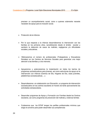 Ciudadanos (C’s)Programa Local Gijón Elecciones Municipales 2015 C’s Gijón
29
precisen un acompañamiento social, como a quienes solamente necesite
necesitan de apoyo para la inclusión social.
 Protección de la infancia:
 Por lo que respecta a la infancia desarrollaremos la intervención con las
familias en los primeros años, sensibilizando desde el ámbito escolar y
sanitario la detección de casos de maltrato, negligencia y/o dificultades
sociales y educativas.
 Reforzaremos el número de profesionales (Trabajadores y Educadores
Sociales) en los Centros de Servicios Sociales para garantizar una mejor
atención a las familias y a los menores.
 Apoyaremos y potenciaremos la implantación en todos los barrios de
programas socioeducativos para jóvenes, así como estructuras de apoyo en la
intervención con infancia (Centros de Día, Hogares de Día, clubs juveniles,
plataformas socioeducativas….).
 Desarrollaremos en colaboración con Educación, un programa de intervención
socioeducativo en los centros escolares en horario de tarde aprovechando las
actividades extraescolares.
 Desarrollar programas de Apoyo y Formación con Familias desde los Centros
escolares, así como programas de prevención del maltrato y violencia familiar.
 Cuidaremos que los EITAF tengan los perfiles profesionales mínimos que
exige el convenio para poder desarrollar sus competencias
 