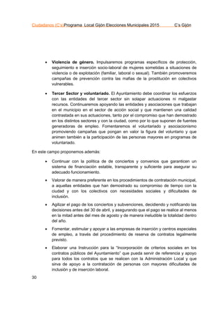 Ciudadanos (C’s)Programa Local Gijón Elecciones Municipales 2015 C’s Gijón
30
 Violencia de género. Impulsaremos programas específicos de protección,
seguimiento e inserción socio-laboral de mujeres sometidas a situaciones de
violencia o de explotación (familiar, laboral o sexual). También promoveremos
campañas de prevención contra las mafias de la prostitución en colectivos
vulnerables.
 Tercer Sector y voluntariado. El Ayuntamiento debe coordinar los esfuerzos
con las entidades del tercer sector sin solapar actuaciones ni malgastar
recursos. Continuaremos apoyando las entidades y asociaciones que trabajan
en el municipio en el sector de acción social y que mantienen una calidad
contrastada en sus actuaciones, tanto por el compromiso que han demostrado
en los distintos sectores y con la ciudad, como por lo que suponen de fuentes
generadoras de empleo. Fomentaremos el voluntariado y asociacionismo
promoviendo campañas que pongan en valor la figura del voluntario y que
animen también a la participación de las personas mayores en programas de
voluntariado.
En este campo proponemos además:
 Continuar con la política de de conciertos y convenios que garanticen un
sistema de financiación estable, transparente y suficiente para asegurar su
adecuado funcionamiento.
 Valorar de manera preferente en los procedimientos de contratación municipal,
a aquellas entidades que han demostrado su compromiso de tiempo con la
ciudad y con los colectivos con necesidades sociales y dificultades de
inclusión.
 Agilizar el pago de los conciertos y subvenciones, decidiendo y notificando las
decisiones antes del 30 de abril, y asegurando que el pago se realice al menos
en la mitad antes del mes de agosto y de manera ineludible la totalidad dentro
del año.
 Fomentar, estimular y apoyar a las empresas de inserción y centros especiales
de empleo, a través del procedimiento de reserva de contratos legalmente
previsto.
 Elaborar una Instrucción para la “Incorporación de criterios sociales en los
contratos públicos del Ayuntamiento” que pueda servir de referencia y apoyo
para todos los contratos que se realicen con la Administración Local y que
sirva de apoyo a la contratación de personas con mayores dificultades de
inclusión y de inserción laboral.
 