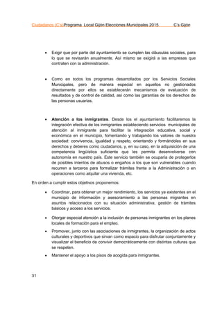 Ciudadanos (C’s)Programa Local Gijón Elecciones Municipales 2015 C’s Gijón
31
 Exigir que por parte del ayuntamiento se cumplen las cláusulas sociales, para
lo que se revisarán anualmente. Así mismo se exigirá a las empresas que
contraten con la administración.
 Como en todos los programas desarrollados por los Servicios Sociales
Municipales, pero de manera especial en aquellos no gestionados
directamente por ellos se establecerán mecanismos de evaluación de
resultados y de control de calidad, así como las garantías de los derechos de
las personas usuarias.
 Atención a los inmigrantes. Desde los el ayuntamiento facilitaremos la
integración efectiva de los inmigrantes estableciendo servicios municipales de
atención al inmigrante para facilitar la integración educativa, social y
económica en el municipio, fomentando y trabajando los valores de nuestra
sociedad: convivencia, igualdad y respeto, orientando y formándoles en sus
derechos y deberes como ciudadanos, y, en su caso, en la adquisición de una
competencia lingüística suficiente que les permita desenvolverse con
autonomía en nuestro país. Este servicio también se ocuparía de protegerlos
de posibles intentos de abusos o engaños a los que son vulnerables cuando
recurren a terceros para formalizar trámites frente a la Administración o en
operaciones como alquilar una vivienda, etc.
En orden a cumplir estos objetivos proponemos:
 Coordinar, para obtener un mejor rendimiento, los servicios ya existentes en el
municipio de información y asesoramiento a las personas migrantes en
asuntos relacionados con su situación administrativa, gestión de trámites
básicos y acceso a los servicios.
 Otorgar especial atención a la inclusión de personas inmigrantes en los planes
locales de formación para el empleo.
 Promover, junto con las asociaciones de inmigrantes, la organización de actos
culturales y deportivos que sirvan como espacio para disfrutar conjuntamente y
visualizar el beneficio de convivir democráticamente con distintas culturas que
se respeten.
 Mantener el apoyo a los pisos de acogida para inmigrantes.
 
