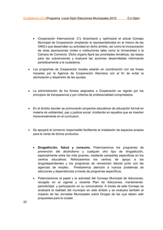 Ciudadanos (C’s)Programa Local Gijón Elecciones Municipales 2015 C’s Gijón
32
 Cooperación Internacional. C’s dinamizará y optimizará el actual Consejo
Municipal de Cooperación ampliando la representatividad en el mismo de las
ONG’s que desarrollan su actividad en dicho ámbito, así como la incorporación
de otras asociaciones civiles e instituciones tales como la Universidad o la
Cámara de Comercio. Dicho órgano fijará las prioridades temáticas, las bases
para las subvenciones y evaluará las acciones desarrolladas informando
periódicamente a la ciudadanía.
 Los programas de Cooperación locales estarán en coordinación con las líneas
trazadas por la Agencia de Cooperación Asturiana con el fin de evitar la
atomización y dispersión de las ayudas.
 La administración de los fondos asignados a Cooperación se regirán por los
principios de transparencia y por criterios de profesionalidad comprobados.
 En el ámbito escolar se promoverán proyectos educativos de educación formal en
materia de solidaridad, paz y justicia social, incidiendo en aquellos que se inserten
transversalmente en el currículum.
 Se apoyará el comercio responsable facilitando la instalación de espacios propios
para la venta de dichos productos.
 Drogadicción. Salud y consumo. Potenciaremos los programas de
prevención del alcoholismo y cualquier otro tipo de drogadicción,
especialmente entre los más jóvenes, mediante campañas específicas en los
centros educativos. Reforzaremos los centros de apoyo a los
drogodependientes y los programas de reinserción laboral junto con las
agencias de empleo. Prestaremos atención a nuevos problemas de
adicciones y dependencias a través de programas específicos.
 Potenciaremos el papel y la actividad del Consejo Municipal de Adicciones,
recogido en el vigente y reciente Plan de Adicciones, manteniendo
periodicidad y participación en su convocatoria. A través de este Consejo se
analizará la realidad del municipio en este ámbito y se evaluara también el
impacto de las Jornadas Municipales sobre Drogas de las que deben salir
propuestas para la ciudad.
 