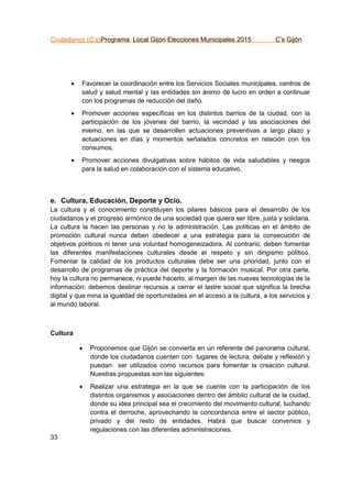 Ciudadanos (C’s)Programa Local Gijón Elecciones Municipales 2015 C’s Gijón
33
 Favorecer la coordinación entre los Servicios Sociales municipales, centros de
salud y salud mental y las entidades sin ánimo de lucro en orden a continuar
con los programas de reducción del daño.
 Promover acciones específicas en los distintos barrios de la ciudad, con la
participación de los jóvenes del barrio, la vecindad y las asociaciones del
miemo, en las que se desarrollen actuaciones preventivas a largo plazo y
actuaciones en días y momentos señalados concretos en relación con los
consumos.
 Promover acciones divulgativas sobre hábitos de vida saludables y riesgos
para la salud en colaboración con el sistema educativo.
e. Cultura, Educación, Deporte y Ocio.
La cultura y el conocimiento constituyen los pilares básicos para el desarrollo de los
ciudadanos y el progreso armónico de una sociedad que quiera ser libre, justa y solidaria.
La cultura la hacen las personas y no la administración. Las políticas en el ámbito de
promoción cultural nunca deben obedecer a una estrategia para la consecución de
objetivos políticos ni tener una voluntad homogeneizadora. Al contrario, deben fomentar
las diferentes manifestaciones culturales desde el respeto y sin dirigismo político.
Fomentar la calidad de los productos culturales debe ser una prioridad, junto con el
desarrollo de programas de práctica del deporte y la formación musical. Por otra parte,
hoy la cultura no permanece, ni puede hacerlo, al margen de las nuevas tecnologías de la
información: debemos destinar recursos a cerrar el lastre social que significa la brecha
digital y que mina la igualdad de oportunidades en el acceso a la cultura, a los servicios y
al mundo laboral.
Cultura
 Proponemos que Gijón se convierta en un referente del panorama cultural,
donde los ciudadanos cuenten con lugares de lectura, debate y reflexión y
puedan ser utilizados como recursos para fomentar la creación cultural.
Nuestras propuestas son las siguientes:
 Realizar una estrategia en la que se cuente con la participación de los
distintos organismos y asociaciones dentro del ámbito cultural de la ciudad,
donde su idea principal sea el crecimiento del movimiento cultural, luchando
contra el derroche, aprovechando la concordancia entre el sector público,
privado y del resto de entidades. Habrá que buscar convenios y
regulaciones con las diferentes administraciones.
 
