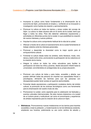 Ciudadanos (C’s)Programa Local Gijón Elecciones Municipales 2015 C’s Gijón
34
 Incorporar la cultura como factor fundamental a la dinamización de la
economía de Gijón, promoviendo el empleo y confiando en la innovación e
investigación como fuentes de creación y aprovechamiento.
 Promover la cultura en todos los barrios y zonas rurales del concejo de
Gijón. La cultura no debe situarse sólo en el centro de la ciudad, tiene que
llegar a todos los sitios. Para ello deberían celebrarse exposiciones y
actividades en diferentes puntos de la ciudad, lo que posibilitará la creación
de nuevos intereses y nuevos públicos.
 Impulsar la cultura como compontente habitual de la vida de la cuidad.
 Afianzar a través de la cultura el asociacionismo de la ciudad fomentando el
trabajo colectivo ante los intereses personales.
 Promover y desarrollar la diversidad como la mejor opción para el
enriquecimiento cultural.
 Fomentar la cultura desde todos los ámbitos, tanto literatura, moda, cine,
danza y teatro entre otros, promoviendo la participación de los colectivos en
la creación de la misma.
 Integrar la cultura en todos los ciclos educativos para facilitar la
participacion de todos los niños y jóvenes, desde educación infantil hasta la
universidad, convirtiéndolos en protagonistas de su propia educación.
 Promover una cultura de todos y para todos, accesible y abierta, que
puedan disfrutar todas las persona sin importar sus capacidades físicas o
psicológicas, elimiando las barreras para que las personas con
discapacidad puedan tener acceso en igual de oportunidades.
 Fomentar desde asociaciones y participación ciudadana dentro del ámbito
cultural, la promoción de los avances tecnológicos como una herramienta
para la dinamización de nuestro modo de vida.
 Promocionar la cuidad, como aspirante para la celebración de festivales y
eventos culturales internacionales. De esta manera dotaremos a la ciudad
de un turismo plural y multicultural, así como el conocimiento y experiencia
de artistas inspiradores para la creación de la cultura en Gijón.
 Bibliotecas. Promoveremos nuevas instalaciones en los barrios para hacerlas
accesibles a toda la población, y modernizando la red de bibliotecas existente,
ampliando sus horarios, potenciando su uso como centros de estudio y
 