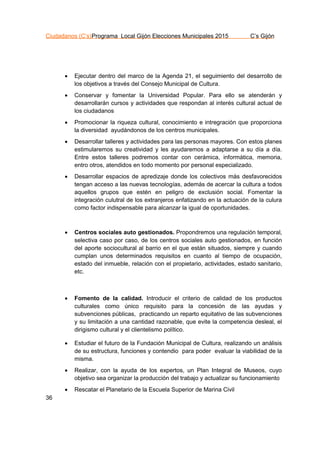 Ciudadanos (C’s)Programa Local Gijón Elecciones Municipales 2015 C’s Gijón
36
 Ejecutar dentro del marco de la Agenda 21, el seguimiento del desarrollo de
los objetivos a través del Consejo Municipal de Cultura.
 Conservar y fomentar la Universidad Popular. Para ello se atenderán y
desarrollarán cursos y actividades que respondan al interés cultural actual de
los ciudadanos
 Promocionar la riqueza cultural, conocimiento e intregración que proporciona
la diversidad ayudándonos de los centros municipales.
 Desarrollar talleres y actividades para las personas mayores. Con estos planes
estimularemos su creatividad y les ayudaremos a adaptarse a su día a día.
Entre estos talleres podremos contar con cerámica, informática, memoria,
entro otros, atendidos en todo momento por personal especializado.
 Desarrollar espacios de apredizaje donde los colectivos más desfavorecidos
tengan acceso a las nuevas tecnologías, además de acercar la cultura a todos
aquellos grupos que estén en peligro de exclusión social. Fomentar la
integración culutral de los extranjeros enfatizando en la actuación de la culura
como factor indispensable para alcanzar la igual de oportunidades.
 Centros sociales auto gestionados. Propondremos una regulación temporal,
selectiva caso por caso, de los centros sociales auto gestionados, en función
del aporte sociocultural al barrio en el que están situados, siempre y cuando
cumplan unos determinados requisitos en cuanto al tiempo de ocupación,
estado del inmueble, relación con el propietario, actividades, estado sanitario,
etc.
 Fomento de la calidad. Introducir el criterio de calidad de los productos
culturales como único requisito para la concesión de las ayudas y
subvenciones públicas, practicando un reparto equitativo de las subvenciones
y su limitación a una cantidad razonable, que evite la competencia desleal, el
dirigismo cultural y el clientelismo político.
 Estudiar el futuro de la Fundación Municipal de Cultura, realizando un análisis
de su estructura, funciones y contendio para poder evaluar la viabilidad de la
misma.
 Realizar, con la ayuda de los expertos, un Plan Integral de Museos, cuyo
objetivo sea organizar la producción del trabajo y actualizar su funcionamiento
 Rescatar el Planetario de la Escuela Superior de Marina Civil
 