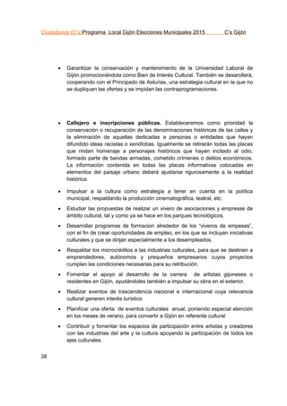 Ciudadanos (C’s)Programa Local Gijón Elecciones Municipales 2015 C’s Gijón
38
 Garantizar la conservación y mantenimiento de la Universidad Laboral de
Gijón promocionándola como Bien de Interés Cultural. También se desarollará,
cooperando con el Principado de Asturias, una estrategia cultural en la que no
se dupliquen las ofertas y se impidan las contraprogramaciones.
 Callejero e inscripciones públicas. Estableceremos como prioridad la
conservación o recuperación de las denominaciones históricas de las calles y
la eliminación de aquellas dedicadas a personas o entidades que hayan
difundido ideas racistas o xenófobas. Igualmente se retirarán todas las placas
que rindan homenaje a personajes históricos que hayan incitado al odio,
formado parte de bandas armadas, cometido crímenes o delitos económicos.
La información contenida en todas las placas informativas colocadas en
elementos del paisaje urbano deberá ajustarse rigurosamente a la realidad
histórica.
 Impulsar a la cultura como estrategia a tener en cuenta en la política
municipal, respaldando la producción cinematográfica, teatral, etc.
 Estudiar las propuestas de realizar un vivero de asociaciones y empresas de
ámbito cultural, tal y como ya se hace en los parques tecnológicos.
 Desarrollar programas de formacion alrededor de los “viveros de empesas”,
con el fin de crear oportunidades de empleo, en los que se incluyan iniciativas
culturales y que se dirijan especialmente a los desempleados.
 Respaldar los microcréditos a las industrias culturales, para que se destinen a
emprendedores, autónomos y prequeños empresarios cuyos proyectos
cumplan las condiciones necesarias para su retribución.
 Fomentar el apoyo al desarrollo de la carrera de artistas gijoneses o
residentes en Gijón, ayudándoles también a impulsar su obra en el exterior.
 Realizar eventos de trascendencia nacional e internacional cuya relevancia
cultural generen interés turístico
 Planificar una oferta de eventos culturales anual, poniendo especial atención
en los meses de verano, para convertir a Gijón en referente cultural
 Contribuir y fomentar los espacios de participación entre artistas y creadores
con las industrias del arte y la cultura apoyando la participación de todos los
ejes culturales.
 