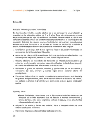 Ciudadanos (C’s)Programa Local Gijón Elecciones Municipales 2015 C’s Gijón
39
Educación
Escuelas Infantiles y Escuelas Municipales
En las Escuelas Infantiles nuestro objetivo es el de conseguir la universalización y
gratuidad de la educación pública de 0 a 3 años. Para ello reclamaremos ayudas
específicas para que los hijos de las familias con menos recursos tengan acceso a este
compromiso esencial. Desde los ayuntamientos complementaremos el sistema público de
educación dotándolo de mayores recursos, flexibilidad en los horarios y con actividades
extraescolares que favorezcan a los alumnos en función de su situación económica y
social, poniendo especial atención en aquellos que necesitan un trato singular.
 Entendemos que la etapa de 0-3 años o primera etapa de Educación Infantil debe ser
competencia de la Consejería de Educación.
 Aumentar las plazas públicas existentes de forma que todas aquellas familias que
soliciten para sus hijos una plaza de 0-3 años puedan disponer de ella.
 Utilizar y adaptar a las necesidades de dicho ciclo, las infraestructuras educativas ya
existentes en el municipio, en muchos casos infrautilizadas, limitando la construcción
de nuevas escuelas infantiles, a la demanda y necesidad real.
 Reconocer e igualar los derechos laborales y prestaciones de las educadoras y
educadores del ciclo, siempre y cuando sigan siendo personal laboral del
Ayuntamiento.
 Eliminación de la zonificación escolar y creación de un sistema basado en la libertad y
la igualdad de oportunidades, tanto en la elección como en el acceso a los centros,
que se base en criterios de proximidad y de convivencia, evitando que se establezcan
guetos.
Ayudas y becas
 Desde Ciudadanos, entendemos que el Ayuntamiento ante las consecuencias
derivadas por la crisis económica que ha afectado a muchos conciudadanos y
familias de Gijón, debe poner en práctica políticas de apoyo y ayuda a las familias
más necesitadas a través de:
 Asignación de ayudas y becas para material, libros y transporte dentro de unos
criterios objetivos de necesidad.
 Incremento del presupuesto destinado a las becas comedor.
 