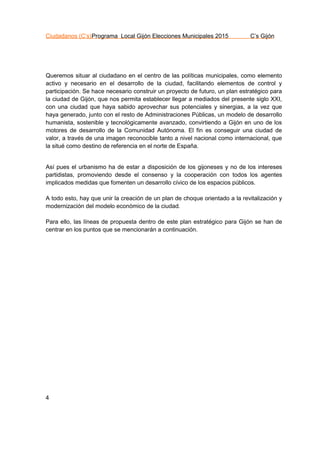 Ciudadanos (C’s)Programa Local Gijón Elecciones Municipales 2015 C’s Gijón
4
Queremos situar al ciudadano en el centro de las políticas municipales, como elemento
activo y necesario en el desarrollo de la ciudad, facilitando elementos de control y
participación. Se hace necesario construir un proyecto de futuro, un plan estratégico para
la ciudad de Gijón, que nos permita establecer llegar a mediados del presente siglo XXI,
con una ciudad que haya sabido aprovechar sus potenciales y sinergias, a la vez que
haya generado, junto con el resto de Administraciones Públicas, un modelo de desarrollo
humanista, sostenible y tecnológicamente avanzado, convirtiendo a Gijón en uno de los
motores de desarrollo de la Comunidad Autónoma. El fin es conseguir una ciudad de
valor, a través de una imagen reconocible tanto a nivel nacional como internacional, que
la situé como destino de referencia en el norte de España.
Así pues el urbanismo ha de estar a disposición de los gijoneses y no de los intereses
partidistas, promoviendo desde el consenso y la cooperación con todos los agentes
implicados medidas que fomenten un desarrollo cívico de los espacios públicos.
A todo esto, hay que unir la creación de un plan de choque orientado a la revitalización y
modernización del modelo económico de la ciudad.
Para ello, las líneas de propuesta dentro de este plan estratégico para Gijón se han de
centrar en los puntos que se mencionarán a continuación.
 