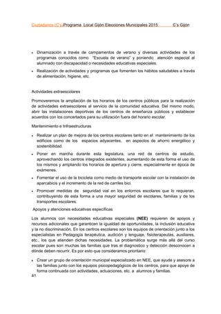 Ciudadanos (C’s)Programa Local Gijón Elecciones Municipales 2015 C’s Gijón
41
 Dinamización a través de campamentos de verano y diversas actividades de los
programas conocidos como “Escuela de verano” y poniendo atención especial al
alumnado con discapacidad o necesidades educativas especiales.
 Realización de actividades y programas que fomenten los hábitos saludables a través
de alimentación, higiene, etc.
Actividades extraescolares
Promoveremos la ampliación de los horarios de los centros públicos para la realización
de actividades extraescolares al servicio de la comunidad educativa. Del mismo modo,
abrir las instalaciones deportivas de los centros de enseñanza públicos y establecer
acuerdos con los concertados para su utilización fuera del horario escolar.
Mantenimiento e Infraestructuras
 Realizar un plan de mejora de los centros escolares tanto en el mantenimiento de los
edificios como de los espacios adyacentes, en aspectos de ahorro energético y
sostenibilidad.
 Poner en marcha durante esta legislatura, una red de centros de estudio,
aprovechando los centros integrados existentes, aumentando de esta forma el uso de
los mismos y ampliando los horarios de apertura y cierre, especialmente en época de
exámenes.
 Fomentar el uso de la bicicleta como medio de transporte escolar con la instalación de
aparcabicis y el incremento de la red de carriles bici.
 Promover medidas de seguridad vial en los entornos escolares que lo requieran,
contribuyendo de esta forma a una mayor seguridad de escolares, familias y de los
transportes escolares.
Apoyos y atenciones educativas específicas
Los alumnos con necesidades educativas especiales (NEE) requieren de apoyos y
recursos adicionales que garanticen la igualdad de oportunidades, la inclusión educativa
y la no discriminación. En los centros escolares son los equipos de orientación junto a los
especialistas en Pedagogía terapéutica, audición y lenguaje, fisioterapeutas, auxiliares,
etc., los que atienden dichas necesidades. La problemática surge más allá del curso
escolar pues son muchas las familias que tras el diagnostico y detección desconocen a
dónde deben recurrir. Es por esto que consideramos prioritario:
 Crear un grupo de orientación municipal especializado en NEE, que ayude y asesore a
las familias junto con los equipos psicopedagógicos de los centros, para que apoye de
forma continuada con actividades, actuaciones, etc. a alumnos y familias.
 