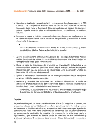 Ciudadanos (C’s)Programa Local Gijón Elecciones Municipales 2015 C’s Gijón
43
 Garantizar a través del transporte urbano y con acuerdos de colaboración con el CTA
(Consorcio de Transporte de Asturias) unas frecuencias adecuadas de los distintos
transportes tanto hacia el Campus de Gijón como al resto de campus de Asturias, y
prestar especial atención sobre aquellos universitarios con problemas de movilidad
reducida.
 Promover el uso de la bicicleta como medio de acceso al campus a través de una red
de carriles bici que lo facilite y de la instalación de aparcabicis que favorezca el uso de
dicho medio de transporte.

 Desde Ciudadanos entendemos que dentro del marco de colaboración y trabajo
entre la Universidad de Oviedo y el Ayuntamiento se debe:
 Apoyar económicamente al Instituto Universitario de Tecnología Industrial de Asturias
(IUTA), fomentando la realización de actividades divulgativas y de investigación, así
como proyectos fin de grado y fin de máster.
 Llevar a cabo la financiación de proyectos de investigación individuales y en
colaboración con empresas, ejecutados en el Campus de Gijón, a través del programa
Plataformas, con especial atención a los relacionados como la promoción turística, las
ingenierías y la actividad náutica y naval.
 Apoyar la participación y colaboración de los investigadores del Campus de Gijón en
proyectos y plataformas internacionales.
 Fomentar y promover las actividades de Extensión Universitaria a través de
actividades diversas relacionadas con conferencias, debates y cursos, proporcionando
instalaciones y locales de la ciudad para su desarrollo.
 Finalmente, el Ayuntamiento debe reivindicar la Universidad Laboral como lugar
de expansión del Campus de Gijón tanto en la actualidad como en el futuro.
Deporte.
Promoción del deporte de base como elemento de educación integral de la persona, con
programas estables de actividades extraescolares para incorporar a los más pequeños
los valores de la disciplina, el esfuerzo, la superación y el trabajo en equipo. Apostamos
por la actividad física como parte fundamental de un estilo de vida saludable para lo que
se requiere de la habilitación de espacios y la organización de actividades desde el
Ayuntamiento, que fomenten el deporte desde en cualquiera de sus modalidades y
grados de implicación. Creemos en el deporte como vehículo de integración y mecanismo
 