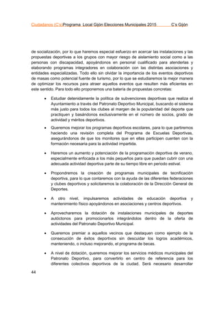 Ciudadanos (C’s)Programa Local Gijón Elecciones Municipales 2015 C’s Gijón
44
de socialización, por lo que haremos especial esfuerzo en acercar las instalaciones y las
propuestas deportivas a los grupos con mayor riesgo de aislamiento social como a las
personas con discapacidad, apoyándonos en personal cualificado para atenderlas y
elaborando programas integradores en colaboración con las distintas asociaciones y
entidades especializadas. Todo ello sin olvidar la importancia de los eventos deportivos
de masas como potencial fuente de turismo, por lo que se estudiaremos la mejor manera
de optimizar los recursos para atraer aquellos eventos que resulten más eficientes en
este sentido. Para todo ello proponemos una batería de propuestas concretas:
 Estudiar detenidamente la política de subvenciones deportivas que realiza el
Ayuntamiento a través del Patronato Deportivo Municipal, buscando el sistema
más justo para todos los clubes al margen de la popularidad del deporte que
practiquen y basándonos exclusivamente en el número de socios, grado de
actividad y méritos deportivos.
 Queremos mejorar los programas deportivos escolares, para lo que partiremos
haciendo una revisión completa del Programa de Escuelas Deportivas,
asegurándonos de que los monitores que en ellas participen cuenten con la
formación necesaria para la actividad impartida.
 Haremos un aumento y potenciación de la programación deportiva de verano,
especialmente enfocada a los más pequeños para que puedan cubrir con una
adecuada actividad deportiva parte de su tiempo libre en periodo estival.
 Propondremos la creación de programas municipales de tecnificación
deportiva, para lo que contaremos con la ayuda de las diferentes federaciones
y clubes deportivos y solicitaremos la colaboración de la Dirección General de
Deportes.
 A otro nivel, impulsaremos actividades de educación deportiva y
mantenimiento físico apoyándonos en asociaciones y centros deportivos.
 Aprovecharemos la dotación de instalaciones municipales de deportes
autóctonos para promocionarlos integrándolos dentro de la oferta de
actividades del Patronato Deportivo Municipal.
 Queremos premiar a aquellos vecinos que destaquen como ejemplo de la
consecución de éxitos deportivos sin descuidar los logros académicos,
manteniendo, o incluso mejorando, el programa de becas.
 A nivel de dotación, queremos mejorar los servicios médicos municipales del
Patronato Deportivo, para convertirlo en centro de referencia para los
diferentes colectivos deportivos de la ciudad. Será necesario desarrollar
 