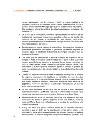 Ciudadanos (C’s)Programa Local Gijón Elecciones Municipales 2015 C’s Gijón
45
planes relacionados con la obesidad infantil, la psicomotricidad y la
recuperación cardiaca, apoyándonos en las pruebas de esfuerzo que ya ofrece
a día de hoy el Patronato Municipal pero que son evidentemente insuficientes.
Otro objetivo es orientar la medicina deportiva hacia aspectos formativos y de
investigación.
 En la línea de la optimización, queremos replantear todos los horarios de las
instalaciones municipales, manteniendo aquellos en los que se ajusta a la
demanda de los usuario y cambiando los que resulten insuficientes,
redistribuyendo el personal en instalaciones y franjas horarias para adaptarse
a las necesidades de los vecinos.
 También creemos posible mejorar la sostenibilidad de los centros deportivos
municiaples, para lo que revisaremos la gestión de los residuos, el gasto de
energía y agua y la posibilidad de hacer uso de energías renovables para su
funcionamiento diario.
 Otro tema que nos preocupa es la política municipal de asignación de los
campos de fútbol municipales a determinados clubes de la ciudad. Queremos
conocer qué criterios se siguieron, a qué acuerdos se llegaron, para qué se
utiliza el dinero que los clubes obtienen por el alquiler de esas instalaciones
municipales y, si fuese posible, replantear desde el principio la gestión de
estos importantes núcleos de actividad deportiva propiedad del Ayuntamiento
de Gijón.
 Cuando sea necesario ampliar la oferta de espacios públicos para la práctica
del deporte, estudiaremos la posibilidad de rehabilitar la zona deportiva
ubicada en torno a la Universidad Laboral antes de construir nuevas obras. De
este modo, llegado el momento, podríamos aprovechar unos espacios ya
disponibles, reduciendo el coste de la actuación y rehabilitando un espacio
ahora mismo muy descuidado.
 En esta línea, trataremos de recuperar para los vecinos el anillo navegable
existente alrededor de Las Mestas. Requiere de una limpieza del cauce y sus
márgenes y, especialmente, de un programa de mantenimiento periódico.
 También como una actuación necesaria, práctica y muy económica vemos la
señalización de zonas de práctica deportiva al aire libre habitual, como las
pistas del Monte Deva, muy utilizadas para la práctica del senderismo o la
bicicleta de montaña.
 Si hay una labor que parece esencial dentro de un Patronato Deportivo
Municipal y que en Gijón se ha abandonado en los últimos años, es la
incentivación de la práctica deportiva entre los jóvenes, los grupos sociales
desfavorecidos, el colectivo inmigrante y la población femenina (no basta con
 