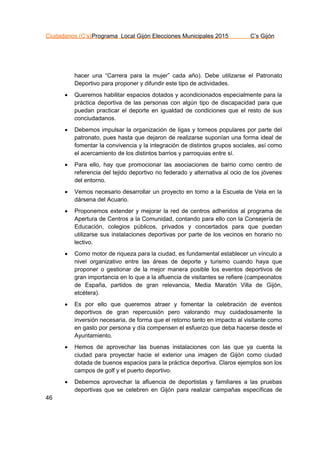 Ciudadanos (C’s)Programa Local Gijón Elecciones Municipales 2015 C’s Gijón
46
hacer una “Carrera para la mujer” cada año). Debe utilizarse el Patronato
Deportivo para proponer y difundir este tipo de actividades.
 Queremos habilitar espacios dotados y acondicionados especialmente para la
práctica deportiva de las personas con algún tipo de discapacidad para que
puedan practicar el deporte en igualdad de condiciones que el resto de sus
conciudadanos.
 Debemos impulsar la organización de ligas y torneos populares por parte del
patronato, pues hasta que dejaron de realizarse suponían una forma ideal de
fomentar la convivencia y la integración de distintos grupos sociales, así como
el acercamiento de los distintos barrios y parroquias entre sí.
 Para ello, hay que promocionar las asociaciones de barrio como centro de
referencia del tejido deportivo no federado y alternativa al ocio de los jóvenes
del entorno.
 Vemos necesario desarrollar un proyecto en torno a la Escuela de Vela en la
dársena del Acuario.
 Proponemos extender y mejorar la red de centros adheridos al programa de
Apertura de Centros a la Comunidad, contando para ello con la Consejería de
Educación, colegios públicos, privados y concertados para que puedan
utilizarse sus instalaciones deportivas por parte de los vecinos en horario no
lectivo.
 Como motor de riqueza para la ciudad, es fundamental establecer un vínculo a
nivel organizativo entre las áreas de deporte y turismo cuando haya que
proponer o gestionar de la mejor manera posible los eventos deportivos de
gran importancia en lo que a la afluencia de visitantes se refiere (campeonatos
de España, partidos de gran relevancia, Media Maratón Villa de Gijón,
etcétera).
 Es por ello que queremos atraer y fomentar la celebración de eventos
deportivos de gran repercusión pero valorando muy cuidadosamente la
inversión necesaria, de forma que el retorno tanto en impacto al visitante como
en gasto por persona y día compensen el esfuerzo que deba hacerse desde el
Ayuntamiento.
 Hemos de aprovechar las buenas instalaciones con las que ya cuenta la
ciudad para proyectar hacie el exterior una imagen de Gijón como ciudad
dotada de buenos espacios para la práctica deportiva. Claros ejemplos son los
campos de golf y el puerto deportivo.
 Debemos aprovechar la afluencia de deportistas y familiares a las pruebas
deportivas que se celebren en Gijón para realizar campañas específicas de
 