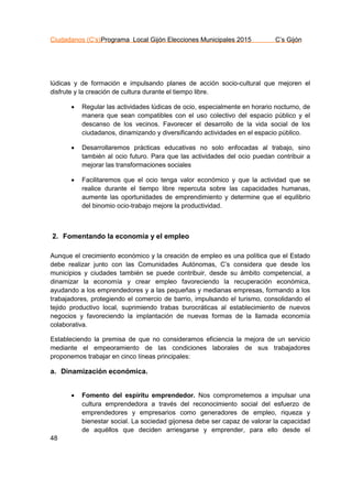 Ciudadanos (C’s)Programa Local Gijón Elecciones Municipales 2015 C’s Gijón
48
lúdicas y de formación e impulsando planes de acción socio-cultural que mejoren el
disfrute y la creación de cultura durante el tiempo libre.
 Regular las actividades lúdicas de ocio, especialmente en horario nocturno, de
manera que sean compatibles con el uso colectivo del espacio público y el
descanso de los vecinos. Favorecer el desarrollo de la vida social de los
ciudadanos, dinamizando y diversificando actividades en el espacio público.
 Desarrollaremos prácticas educativas no solo enfocadas al trabajo, sino
también al ocio futuro. Para que las actividades del ocio puedan contribuir a
mejorar las transformaciones sociales
 Facilitaremos que el ocio tenga valor económico y que la actividad que se
realice durante el tiempo libre repercuta sobre las capacidades humanas,
aumente las oportunidades de emprendimiento y determine que el equilibrio
del binomio ocio-trabajo mejore la productividad.
2. Fomentando la economía y el empleo
Aunque el crecimiento económico y la creación de empleo es una política que el Estado
debe realizar junto con las Comunidades Autónomas, C’s considera que desde los
municipios y ciudades también se puede contribuir, desde su ámbito competencial, a
dinamizar la economía y crear empleo favoreciendo la recuperación económica,
ayudando a los emprendedores y a las pequeñas y medianas empresas, formando a los
trabajadores, protegiendo el comercio de barrio, impulsando el turismo, consolidando el
tejido productivo local, suprimiendo trabas burocráticas al establecimiento de nuevos
negocios y favoreciendo la implantación de nuevas formas de la llamada economía
colaborativa.
Estableciendo la premisa de que no consideramos eficiencia la mejora de un servicio
mediante el empeoramiento de las condiciones laborales de sus trabajadores
proponemos trabajar en cinco líneas principales:
a. Dinamización económica.
 Fomento del espíritu emprendedor. Nos comprometemos a impulsar una
cultura emprendedora a través del reconocimiento social del esfuerzo de
emprendedores y empresarios como generadores de empleo, riqueza y
bienestar social. La sociedad gijonesa debe ser capaz de valorar la capacidad
de aquéllos que deciden arriesgarse y emprender, para ello desde el
 