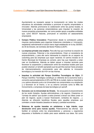 Ciudadanos (C’s)Programa Local Gijón Elecciones Municipales 2015 C’s Gijón
49
Ayuntamiento es necesario apoyar la incorporación en todos los niveles
educativos de actividades orientados a promover el espíritu emprendedor e
innovador. Además promoveros la colaboración entre las pymes locales, la
Universidad y las personas emprendedoras para impulsar la creación de
nuevos proyectos empresariales, así como prestar apoyo a aquéllas entidades
que, como SECOT Asturias, promueven el voluntario en asesoramiento
empresarial.
 Compra Pública Innovadora: Proporcionar desde la contratación pública
mayores oportunidades para organizar licitaciones orientadas a l innovación,
respetando estrictamente el actual marco legal establecido en la ley 30/2007,
de 30 de Octubre, de Contratos del Sector Público (LSCP).
 La empresa privada crea empleo. Para ello hay que incentivar la creación de
nuevas empresas. Potenciar a los emprendedores. Crear un ecosistema de
emprendimiento, y para ello sería interesante la creación de un espacio de
coworking para las empresas que vayan naciendo. El camino iniciado en el
Centro Municipal de Empresas es correcto, pero hay que mejorarlo y evitar
caer en triunfalismos. Además se deben apoyar e impulsar acciones para
favorecer la cooperación y colaboración entre las empresas locales para que
puedan alcanzar un tamaño apropiado que les permita avanzar hacia procesos
de internacionalización, promoviendo para ello además la innovación
tecnológica y la inversión de I+D+i en las mismas.
 Impulsar la actividad del Parque Científico Tecnológico de Gijón. El
Parque Científico Tecnológico constituye un referente de la economía local y
concentra aproximadamente el 20% del PIB de la ciudad, dada su importancia
y su optima ubicación junto a la Universidad nos comprometos a su ampliación
y a favorecer en el mismo, o en su entorno conocido como la Milla del
Conocimiento, a empresas de base tecnológica y/o spinoff.
 Convenio con la Universidad de Oviedo. Se encauzará el emprendimiento
de los recién titulados. Ayudas administrativas y de negocio. Crearemos un
"consejo de sabios" que ayuden a estos jóvenes a lanzar sus ideas (crear un
plan de negocio, ayuda a buscar financiación, contactos de negocio, ...).
Además se ofrecerán beneficios fiscales para aquellas empresas que
contraten a recién titulados (tasados en tiempo y cantidad económica.
 Sistemas de ayudas basadas en préstamos a bajo interés, cuya
devolución sirva para nuevas ayudas. Potenciaremos las oficinas que
faciliten el contacto entre los emprendedores y personas u organismos
dispuestos a facilitarles el crédito para sacar adelante sus ideas. Así como
 