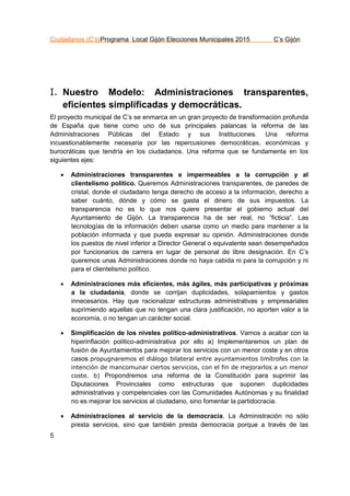 Ciudadanos (C’s)Programa Local Gijón Elecciones Municipales 2015 C’s Gijón
5
I. Nuestro Modelo: Administraciones transparentes,
eficientes simplificadas y democráticas.
El proyecto municipal de C’s se enmarca en un gran proyecto de transformación profunda
de España que tiene como uno de sus principales palancas la reforma de las
Administraciones Públicas del Estado y sus Instituciones. Una reforma
incuestionablemente necesaria por las repercusiones democráticas, económicas y
burocráticas que tendría en los ciudadanos. Una reforma que se fundamenta en los
siguientes ejes:
 Administraciones transparentes e impermeables a la corrupción y al
clientelismo político. Queremos Administraciones transparentes, de paredes de
cristal, donde el ciudadano tenga derecho de acceso a la información, derecho a
saber cuánto, dónde y cómo se gasta el dinero de sus impuestos. La
transparencia no es lo que nos quiere presentar el gobierno actual del
Ayuntamiento de Gijón. La transparencia ha de ser real, no “ficticia”. Las
tecnologías de la información deben usarse como un medio para mantener a la
población informada y que pueda expresar su opinión. Administraciones donde
los puestos de nivel inferior a Director General o equivalente sean desempeñados
por funcionarios de carrera en lugar de personal de libre designación. En C’s
queremos unas Administraciones donde no haya cabida ni para la corrupción y ni
para el clientelismo político.
 Administraciones más eficientes, más ágiles, más participativas y próximas
a la ciudadanía, donde se corrijan duplicidades, solapamientos y gastos
innecesarios. Hay que racionalizar estructuras administrativas y empresariales
suprimiendo aquellas que no tengan una clara justificación, no aporten valor a la
economía, o no tengan un carácter social.
 Simplificación de los niveles político-administrativos. Vamos a acabar con la
hiperinflación político-administrativa por ello a) Implementaremos un plan de
fusión de Ayuntamientos para mejorar los servicios con un menor coste y en otros
casos propugnaremos el diálogo bilateral entre ayuntamientos limítrofes con la
intención de mancomunar ciertos servicios, con el fin de mejorarlos a un menor
coste. b) Propondremos una reforma de la Constitución para suprimir las
Diputaciones Provinciales como estructuras que suponen duplicidades
administrativas y competenciales con las Comunidades Autónomas y su finalidad
no es mejorar los servicios al ciudadano, sino fomentar la partidocracia.
 Administraciones al servicio de la democracia. La Administración no sólo
presta servicios, sino que también presta democracia porque a través de las
 