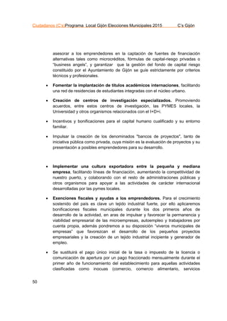 Ciudadanos (C’s)Programa Local Gijón Elecciones Municipales 2015 C’s Gijón
50
asesorar a los emprendedores en la captación de fuentes de financiación
alternativas tales como microcréditos, fórmulas de capital-riesgo privadas o
“business angels”, y garantizar que la gestión del fondo de capital riesgo
constituido por el Ayuntamiento de Gijón se guíe estrictamente por criterios
técnicos y profesionales.
 Fomentar la implantación de títulos académicos internaciones, facilitando
una red de residencias de estudiantes integradas con el núcleo urbano.
 Creación de centros de investigación especializados. Promoviendo
acuerdos, entre estos centros de investigación, las PYMES locales, la
Universidad y otros organismos relacionados con el I+D+i.
 Incentivos y bonificaciones para el capital humano cualificado y su entorno
familiar.
 Impulsar la creación de los denominados "bancos de proyectos", tanto de
iniciativa pública como privada, cuya misión es la evaluación de proyectos y su
presentación a posibles emprendedores para su desarrollo.
 Implementar una cultura exportadora entre la pequeña y mediana
empresa, facilitando líneas de financiación, aumentando la competitividad de
nuestro puerto, y colaborando con el resto de administraciones públicas y
otros organismos para apoyar a las actividades de carácter internacional
desarrolladas por las pymes locales.
 Exenciones fiscales y ayudas a los emprendedores. Para el crecimiento
sostenido del país es clave un tejido industrial fuerte, por ello aplicaremos
bonificaciones fiscales municipales durante los dos primeros años de
desarrollo de la actividad, en aras de impulsar y favorecer la permanencia y
viabilidad empresarial de las microempresas, autoempleo y trabajadores por
cuenta propia, además pondremos a su disposición “viveros municipales de
empresas” que favorezcan el desarrollo de los pequeños proyectos
empresariales y la creación de un tejido industrial incipiente y generador de
empleo.
 Se sustituirá el pago único inicial de la tasa o impuesto de la licencia o
comunicación de apertura por un pago fraccionado mensualmente durante el
primer año de funcionamiento del establecimiento para aquellas actividades
clasificadas como inocuas (comercio, comercio alimentario, servicios
 