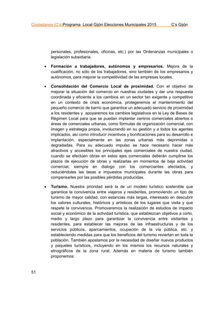 Ciudadanos (C’s)Programa Local Gijón Elecciones Municipales 2015 C’s Gijón
51
personales, profesionales, oficinas, etc.) por las Ordenanzas municipales o
legislación subsidiaria.
 Formación a trabajadores, autónomos y empresarios. Mejora de la
cualificación, no sólo de los trabajadores, sino también de los empresarios y
autónomos, para mejorar la competitividad de las empresas locales.
 Consolidación del Comercio Local de proximidad. Con el objetivo de
mejorar la situación del comercio en nuestras ciudades y dar una respuesta
coordinada y eficiente a los cambios en un sector tan exigente y competitivo
en un contexto de crisis económica, protegeremos el mantenimiento del
pequeño comercio de barrio que garantice un adecuado servicio de proximidad
a los residentes y apoyaremos los cambios legislativos en la Ley de Bases de
Régimen Local para que se puedan implantar centros comerciales abiertos o
áreas de comerciales urbanas, como fórmulas de organización comercial, con
imagen y estrategia propia, involucrando en su gestión y a todos los agentes
implicados, así como introducir incentivos y bonificaciones para su desarrollo e
implantación, especialmente en las zonas urbanas más deprimidas o
degradadas. Para su adecuado impulso se hace necesario hacer más
atractivos y accesibles los principales ejes comerciales de nuestra ciudad,
cuando se efectúen obras en estos ejes comerciales deberán cumplirse los
plazos de ejecución de obras y realizarlas en momentos de baja actividad
comercial, siempre en dialogo con los comerciantes afectados, y
reduciéndoles las tasas e impuestos municipales durante las obras para
compensarles por las posibles pérdidas producidas.
 Turismo. Nuestra prioridad será la de un modelo turístico sostenible que
garantice la convivencia entre viajeros y residentes, promoviendo un tipo de
turismo de mayor calidad, con estancias más largas, interesado en descubrir
los valores culturales, históricos y artísticos de los lugares que visita y que
respete la convivencia. Promoveremos la realización de estudios de impacto
social y económico de la actividad turística, que establezcan objetivos a corto,
medio y largo plazo para garantizar la convivencia entre visitantes y
residentes, para establecer las mejoras de las infraestructuras y de los
servicios públicos, aparcamientos, ocupación de la vía pública, etc. y
estableciendo medidas para que los beneficios del turismo reviertan en toda la
población. También apostamos por la necesidad de diseñar nuevos productos
y paquetes turísticos, incluyendo en los mismos los recursos naturales y
etnográficos de la zona rural. Además en materia de turismo también
proponemos:
 