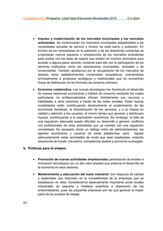 Ciudadanos (C’s)Programa Local Gijón Elecciones Municipales 2015 C’s Gijón
53
 Impulso y modernización de los mercados municipales y los mercados
ambulantes. Se modernizarán los mercados municipales adaptándolos a las
necesidades actuales de servicio y horario de cada barrio y población. En
función de las necesidades de la población y de las dotaciones existentes se
proyectarán nuevos espacios o ampliaciones de los mercados ambulantes
para acabar con las listas de espera que existen en muchos municipios para
acceder a alguna plaza vacante, contando para ello con la participación de los
sectores implicados como las asociaciones municipales, vecinales y de
comerciantes. También apostamos por la recuperación de los mercados de
abastos como establecimientos comerciales competitivos, orientándolos
principalmente a productos ecológicos y tradicionales que no encuentran
líneas de distribución en las fórmulas de comercio ordinario.
 Economía colaborativa. Las nuevas tecnologías han favorecido el desarrollo
de nuevas relaciones económicas y hábitos de consumo mediante los cuales
particulares no profesionalizados ofrecen directamente sus recursos y
habilidades a otras personas a través de las redes sociales. Estas nuevas
modalidades están contribuyendo decisivamente al sostenimiento de las
economías familiares, la diversificación de los servicios, y a la mejora en
calidad y atención a los usuarios, al mismo tiempo que generan y distribuyen
riqueza, contribuyendo a la reactivación económica. Sin embargo, la falta de
una regulación adecuada puede dificultar su desarrollo y generar conflictos
con profesionales de otras actividades que ya cuentan con una regulación
consolidada. Es necesario iniciar un diálogo entre las administraciones, los
agentes económicos y usuarios de estas plataformas, para regular
adecuadamente estas actividades de modo que sean legalizadas, evitando
situaciones de fraude, intrusismo, competencia desleal y economía sumergida.
b. Políticas para el empleo.
 Promoción de nuevas actividades empresariales generadoras de empleo e
innovación tecnológica con un alto valor añadido que potencie el desarrollo de
la economía en esos sectores.
 Mantenimiento y adecuación del suelo industrial. Con espacios de calidad
y sostenibles que redunden en la competitividad de la empresas que se
establezcan en ellos. Consideramos especialmente importante poner locales
industriales de pequeña y mediana superficie a disposición de los
emprendedores, pues las pequeñas empresas son las que generan la mayor
parte de los puestos de trabajo.
 