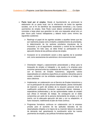 Ciudadanos (C’s)Programa Local Gijón Elecciones Municipales 2015 C’s Gijón
54
 Pacto local por el empleo. Desde el Ayuntamiento se promoverá la
elaboración de un pacto local, con la intervención de todos los agentes
sociales, con el fin de identificar las necesidades formativas y los nuevos
yacimientos de empleo. Este Pacto Local deberá contemplar actuaciones
concretas a largo plazo que garantice no solo una respuesta actual sino un
plan futuro para nuevos trabajadores y deberá incluir como mínimo las
siguientes cuestiones:
 Restringir el papel de los agentes sociales a aquellas tareas que les
son realmente propias como el diseño y establecimiento de prioridades,
la determinación de los sectores prioritarios impulsores de la
innovación y en el seguimiento, evaluación y control de las medidas
propuestas. En todo caso, se debe limitar su participación en la
ejecución directa de las políticas activas de empleo.
 Incorporar en la concertación social a otros agentes de la sociedad
civil, como asociaciones de autonómos o de la economía social.
 Orientación integral y asesoramiento personalizado y eficaz para la
búsqueda de empleo al trabajador y de ayuda a la empresa para
encontrar personal entre los ciudadanos del municipio, en colaboración
con el Servicio de Empleo Autonómico, asignando tutores
especializados en colectivos específicos y/o sectores relevantes para la
ciudad, contando con las entidades especializadas en el trabajo con
esos colectivos.
 Implementar, en colaboración con el Servicio de Empleo Autonómico y
con la participación de cada persona desempleada, planes individuales
de inserción a partir del análisis de la situación personal (nivel de
cualificación profesional, formación, experiencia laboral, intereses y
expectativas profesionales) y de las oportunidades reales de empleo
que ofrece el mercado de trabajo. Se conseguiría así el doble
compromiso por parte de la persona demandante de empleo y el del
tutor/a, con la adecuada ejecución del plan y con su adaptación, si
fuera necesario, redefiniendo el plan de modo continuo.
 Programas formativos continuos en colaboración con la empresa
privada para el aumento de las aptitudes laborales de los
desempleados dirigidos a la mejora de su inserción laboral en puestos
de demanda real, garantizando la coordinación entre los nuevos
yacimientos de empleo y las políticas formativas específicas
 