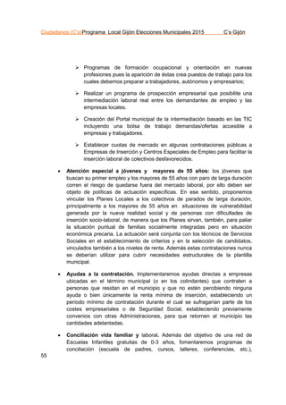 Ciudadanos (C’s)Programa Local Gijón Elecciones Municipales 2015 C’s Gijón
55
 Programas de formación ocupacional y orientación en nuevas
profesiones pues la aparición de éstas crea puestos de trabajo para los
cuales debemos preparar a trabajadores, autónomos y empresarios;
 Realizar un programa de prospección empresarial que posibilite una
intermediación laboral real entre los demandantes de empleo y las
empresas locales.
 Creación del Portal municipal de la intermediación basado en las TIC
incluyendo una bolsa de trabajo demandas/ofertas accesible a
empresas y trabajadores.
 Establecer cuotas de mercado en algunas contrataciones públicas a
Empresas de Inserción y Centros Especiales de Empleo para facilitar la
inserción laboral de colectivos desfavorecidos.
 Atención especial a jóvenes y mayores de 55 años: los jóvenes que
buscan su primer empleo y los mayores de 55 años con paro de larga duración
corren el riesgo de quedarse fuera del mercado laboral, por ello deben ser
objeto de políticas de actuación específicas. En ese sentido, proponemos
vincular los Planes Locales a los colectivos de parados de larga duración,
principalmente a los mayores de 55 años en situaciones de vulnerabilidad
generada por la nueva realidad social y de personas con dificultades de
inserción socio-laboral, de manera que los Planes sirvan, también, para paliar
la situación puntual de familias socialmente integradas pero en situación
económica precaria. La actuación será conjunta con los técnicos de Servicios
Sociales en el establecimiento de criterios y en la selección de candidatos,
vinculados también a los niveles de renta. Además estas contrataciones nunca
se deberían utilizar para cubrir necesidades estructurales de la plantilla
municipal.
 Ayudas a la contratación. Implementaremos ayudas directas a empresas
ubicadas en el término municipal (o en los colindantes) que contraten a
personas que residan en el municipio y que no estén percibiendo ninguna
ayuda o bien únicamente la renta mínima de inserción, estableciendo un
período mínimo de contratación durante el cual se sufragarían parte de los
costes empresariales o de Seguridad Social, estableciendo previamente
convenios con otras Administraciones, para que retornen al municipio las
cantidades adelantadas.
 Conciliación vida familiar y laboral. Además del objetivo de una red de
Escuelas Infantiles gratuitas de 0-3 años, fomentaremos programas de
conciliación (escuela de padres, cursos, talleres, conferencias, etc.),
 