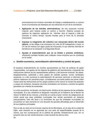 Ciudadanos (C’s)Programa Local Gijón Elecciones Municipales 2015 C’s Gijón
56
promoveremos los horarios racionales de trabajo y estableceremos un premio
anual a la empresa que destaque por sus esfuerzos en pro de la conciliación.
 Agilización de los trámites administrativos. Se han producido muchas
mejoras, pero todavía existe un camino a recorrer. Sistema europeo de
apertura de negocios, agilización de trámites: abre el negocio y pide las
licencias al mismo tiempo. Ayudas fiscales para el inicio de la actividad
empresarial.
 Impulsar la integración del colectivo con minusvalía dentro del mundo
laboral. La ley obliga a las empresas con más de 50 trabajadores a tener un
2% de los mismos con algún grado de minusvalía, lo que además redunda en
beneficios en la cotización a la Seguridad Social.
 Ayudas al emprendimiento que no se limiten a premios simbólicos,
ofreciendo ventajas fiscales para cualquier nueva empresa que se constituya
en la ciudad
c. Gestión económica, racionalización administrativa y control del gasto.
El excesivo endeudamiento de muchos ayuntamientos es fruto de políticas de gasto
irresponsables. Los gastos de los órganos de gobierno del Ayuntamiento, incluyendo las
retribuciones básicas de los representantes públicos y del personal eventual, las dietas,
desplazamientos, publicidad y otros gastos de carácter general, suman cantidades
excesivas; si a ello sumamos la externalización de servicios (servicios e informes) que
podrían realizarse con personal propio, consideramos una tarea política de primer orden
revisar tanto las retribuciones de los cargos públicos como reducir el número de asesores
y cargos de confianza, recuperar servicios contratados con terceros y recortar los gastos
generales con criterios de austeridad.
La crisis económica, ha llevado a la disminución drástica de los ingresos de las entidades
municipales. Si a eso añadimos la obligación impuesta por el Gobierno de la Nación de
reducir el déficit de las mismas, y teniendo en cuenta el gran número de obligaciones de
índole social que esas entidades municipales han venido asumiendo sin dotación
presupuestaria, todo ello lleva a la conclusión de que las entidades municipales se
encuentran en este momento en una situación de grandes dificultades para el desarrollo
de sus objetivos principales.
Pero si ello es cierto en la inmensa mayoría de los Municipios, en el caso de la ciudad de
Gijón, esta situación se ve agravada por una serie de especificidades propias de la
misma, que son consecuencia de la política de grandes infraestructuras que, sin un
proyecto claro se han venido llevando a cabo durante los últimos años.
 