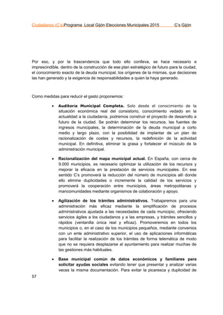 Ciudadanos (C’s)Programa Local Gijón Elecciones Municipales 2015 C’s Gijón
57
Por eso, y por la trascendencia que todo ello conlleva, se hace necesario e
imprescindible, dentro de la construcción de ese plan estratégico de futuro para la ciudad,
el conocimiento exacto de la deuda municipal, los orígenes de la mismas, que decisiones
las han generado y la exigencia de responsabilidades a quien la haya generado.
Como medidas para reducir el gasto proponemos:
 Auditoría Municipal Completa. Solo desde el conocimiento de la
situación económica real del consistorio, conocimiento vedado en la
actualidad a la ciudadanía, podremos construir el proyecto de desarrollo a
futuro de la ciudad. Se podrán determinar los recursos, las fuentes de
ingresos municipales, la determinación de la deuda municipal a corto
medio y largo plazo, con la posibilidad de implantar de un plan de
racionalización de costes y recursos, la redefinición de la actividad
municipal. En definitiva, eliminar la grasa y fortalecer el músculo de la
administración municipal.
 Racionalización del mapa municipal actual. En España, con cerca de
9.000 municipios, es necesario optimizar la utilización de los recursos y
mejorar la eficacia en la prestación de servicios municipales. En ese
sentido C’s promoverá la reducción del número de municipios allí donde
ello elimine duplicidades o incremente la calidad de los servicios y
promoverá la cooperación entre municipios, áreas metropolitanas y
mancomunidades mediante organismos de colaboración y apoyo.
 Agilización de los trámites administrativos. Trabajaremos para una
administración más eficaz mediante la simplificación de procesos
administrativos ajustada a las necesidades de cada municipio, ofreciendo
servicios ágiles a los ciudadanos y a las empresas, y trámites sencillos y
rápidos (ventanilla única real y eficaz). Promoveremos en todos los
municipios o, en el caso de los municipios pequeños, mediante convenios
con un ente administrativo superior, el uso de aplicaciones informáticas
para facilitar la realización de los trámites de forma telemática de modo
que no se requiera desplazarse al ayuntamiento para realizar muchas de
las gestiones más habituales.
 Base municipal común de datos económicos y familiares para
solicitar ayudas sociales evitando tener que presentar y analizar varias
veces la misma documentación. Para evitar la picaresca y duplicidad de
 