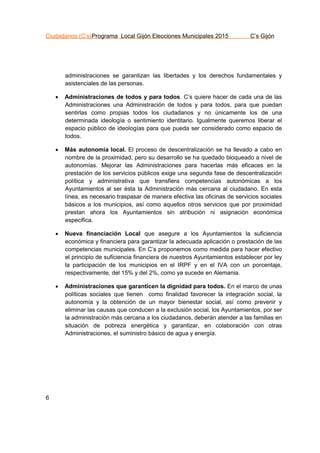 Ciudadanos (C’s)Programa Local Gijón Elecciones Municipales 2015 C’s Gijón
6
administraciones se garantizan las libertades y los derechos fundamentales y
asistenciales de las personas.
 Administraciones de todos y para todos. C’s quiere hacer de cada una de las
Administraciones una Administración de todos y para todos, para que puedan
sentirlas como propias todos los ciudadanos y no únicamente los de una
determinada ideología o sentimiento identitario. Igualmente queremos liberar el
espacio público de ideologías para que pueda ser considerado como espacio de
todos.
 Más autonomía local. El proceso de descentralización se ha llevado a cabo en
nombre de la proximidad, pero su desarrollo se ha quedado bloqueado a nivel de
autonomías. Mejorar las Administraciones para hacerlas más eficaces en la
prestación de los servicios públicos exige una segunda fase de descentralización
política y administrativa que transfiera competencias autonómicas a los
Ayuntamientos al ser ésta la Administración más cercana al ciudadano. En esta
línea, es necesario traspasar de manera efectiva las oficinas de servicios sociales
básicos a los municipios, así como aquellos otros servicios que por proximidad
prestan ahora los Ayuntamientos sin atribución ni asignación económica
especifica.
 Nueva financiación Local que asegure a los Ayuntamientos la suficiencia
económica y financiera para garantizar la adecuada aplicación o prestación de las
competencias municipales. En C’s proponemos como medida para hacer efectivo
el principio de suficiencia financiera de nuestros Ayuntamientos establecer por ley
la participación de los municipios en el IRPF y en el IVA con un porcentaje,
respectivamente, del 15% y del 2%, como ya sucede en Alemania.
 Administraciones que garanticen la dignidad para todos. En el marco de unas
políticas sociales que tienen como finalidad favorecer la integración social, la
autonomía y la obtención de un mayor bienestar social, así como prevenir y
eliminar las causas que conducen a la exclusión social, los Ayuntamientos, por ser
la administración más cercana a los ciudadanos, deberán atender a las familias en
situación de pobreza energética y garantizar, en colaboración con otras
Administraciones, el suministro básico de agua y energía.
 