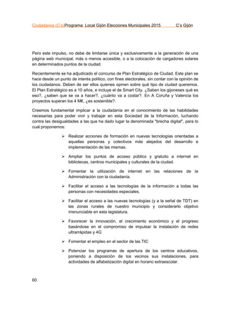 Ciudadanos (C’s)Programa Local Gijón Elecciones Municipales 2015 C’s Gijón
60
Pero este impulso, no debe de limitarse única y exclusivamente a la generación de una
página web municipal, más o menos accesible, o a la colocación de cargadores solares
en determinados puntos de la ciudad.
Recientemente se ha adjudicado el concurso de Plan Estratégico de Ciudad. Este plan se
hace desde un punto de interés político, con fines electorales, sin contar con la opinión de
los ciudadanos. Deben de ser ellos quienes opinen sobre qué tipo de ciudad queremos.
El Plan Estratégico es a 10 años, e incluye el de Smart City. ¿Saben los gijoneses qué es
eso?, ¿saben que se va a hacer?, ¿cuánto va a costar?. En A Coruña y Valencia los
proyectos superan los 4 M€, ¿es sostenible?.
Creemos fundamental implicar a la ciudadanía en el conocimiento de las habilidades
necesarias para poder vivir y trabajar en esta Sociedad de la Información, luchando
contra las desigualdades a las que ha dado lugar la denominada "brecha digital", para lo
cual proponemos:
 Realizar acciones de formación en nuevas tecnologías orientadas a
aquellas personas y colectivos más alejados del desarrollo e
implementación de las mismas.
 Ampliar los puntos de acceso público y gratuito a internet en
bibliotecas, centros municipales y culturales de la ciudad.
 Fomentar la utilización de internet en las relaciones de la
Administración con la ciudadanía.
 Facilitar el acceso a las tecnologías de la información a todas las
personas con necesidades especiales.
 Facilitar el acceso a las nuevas tecnologías (y a la señal de TDT) en
las zonas rurales de nuestro municipio y considerarlo objetivo
irrenunciable en esta legislatura.
 Favorecer la innovación, el crecimiento económico y el progreso
basándose en el compromiso de impulsar la instalación de redes
ultrarrápidas y 4G
 Fomentar el empleo en el sector de las TIC
 Potenciar los programas de apertura de los centros educativos,
poniendo a disposición de los vecinos sus instalaciones, para
actividades de alfabetización digital en horario extraescolar.
 