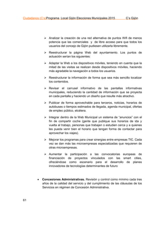 Ciudadanos (C’s)Programa Local Gijón Elecciones Municipales 2015 C’s Gijón
61
 Analizar la creación de una red alternativa de puntos Wifi de menos
potencia que las comerciales y de libre acceso para que todos los
usuarios del concejo de Gijón pudiesen utilizarla libremente.
 Reestructurar la página Web del ayuntamiento. Los puntos de
actuación serían los siguientes:
 Adaptar la Web a los dispositivos móviles, teniendo en cuenta que la
mitad de las visitas se realizan desde dispositivos móviles, haciendo
más agradable la navegación a todos los usuarios.
 Reestructurar la información de forma que sea más sencillo localizar
los contenidos.
 Revisar el carrusel informativo de las pantallas informativas
municipales, reduciendo la cantidad de información que se proyecta
en cada pantalla y haciendo un diseño que resulte más atractivo.
 Publicar de forma aprovechable para terceros, noticias, horarios de
autobuses o tiempos estimados de llegada, agenda municipal, ofertas
de empleo público, etcétera.
 Integrar dentro de la Web Municipal un sistema de “anuncios” con el
fin de compartir coche (gente que publique sus horarios de ida y
vuelta al trabajo, personas que trabajen o estudien cerca y a quienes
les pueda venir bien el horario que tengan forma de contactar para
aprovechar los viajes).
 Mejorar los programas para crear sinergias entre empresas TIC. Cada
vez se dan más las microempresas especializadas que requieren de
otras microempresas.
 Aumentar la participación a las convocatorias europeas de
financiación de proyectos vinculados con las smart cities,
ofreciéndose como escenario para el desarrollo de planes
innovadores de tecnologías determinantes de futuro
 Concesiones Administrativas. Revisión y control como mínimo cada tres
años de la calidad del servicio y del cumplimiento de las cláusulas de los
Servicios en régimen de Concesión Administrativa.
 