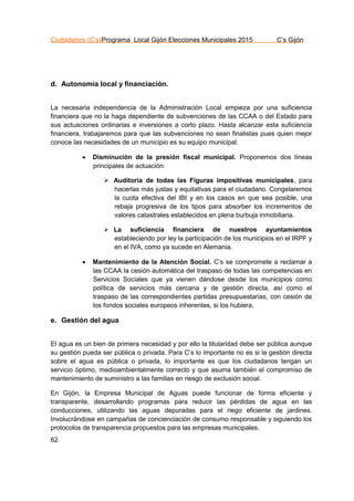 Ciudadanos (C’s)Programa Local Gijón Elecciones Municipales 2015 C’s Gijón
62
d. Autonomía local y financiación.
La necesaria independencia de la Administración Local empieza por una suficiencia
financiera que no la haga dependiente de subvenciones de las CCAA o del Estado para
sus actuaciones ordinarias e inversiones a corto plazo. Hasta alcanzar esta suficiencia
financiera, trabajaremos para que las subvenciones no sean finalistas pues quien mejor
conoce las necesidades de un municipio es su equipo municipal.
 Disminución de la presión fiscal municipal. Proponemos dos líneas
principales de actuación:
 Auditoría de todas las Figuras impositivas municipales, para
hacerlas más justas y equitativas para el ciudadano. Congelaremos
la cuota efectiva del IBI y en los casos en que sea posible, una
rebaja progresiva de los tipos para absorber los incrementos de
valores catastrales establecidos en plena burbuja inmobiliaria.
 La suficiencia financiera de nuestros ayuntamientos
estableciendo por ley la participación de los municipios en el IRPF y
en el IVA, como ya sucede en Alemania.
 Mantenimiento de la Atención Social. C’s se compromete a reclamar a
las CCAA la cesión automática del traspaso de todas las competencias en
Servicios Sociales que ya vienen dándose desde los municipios como
política de servicios más cercana y de gestión directa, así como el
traspaso de las correspondientes partidas presupuestarias, con cesión de
los fondos sociales europeos inherentes, si los hubiera.
e. Gestión del agua
El agua es un bien de primera necesidad y por ello la titularidad debe ser pública aunque
su gestión pueda ser pública o privada. Para C’s lo importante no es si la gestión directa
sobre el agua es pública o privada, lo importante es que los ciudadanos tengan un
servicio óptimo, medioambientalmente correcto y que asuma también el compromiso de
mantenimiento de suministro a las familias en riesgo de exclusión social.
En Gijón, la Empresa Municipal de Aguas puede funcionar de forma eficiente y
transparente, desarrollando programas para reducir las pérdidas de agua en las
conducciones, utilizando las aguas depuradas para el riego eficiente de jardines.
Involucrándose en campañas de concienciación de consumo responsable y siguiendo los
protocolos de transparencia propuestos para las empresas municipales.
 