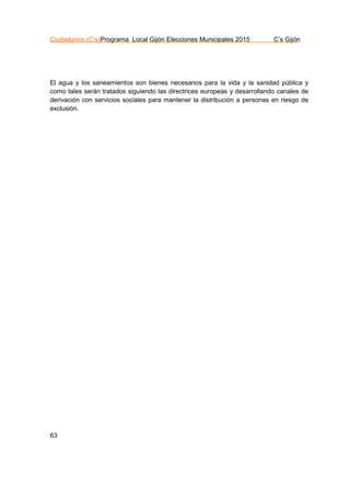 Ciudadanos (C’s)Programa Local Gijón Elecciones Municipales 2015 C’s Gijón
63
El agua y los saneamientos son bienes necesarios para la vida y la sanidad pública y
como tales serán tratados siguiendo las directrices europeas y desarrollando canales de
derivación con servicios sociales para mantener la distribución a personas en riesgo de
exclusión.
 