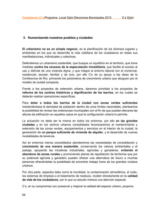 Ciudadanos (C’s)Programa Local Gijón Elecciones Municipales 2015 C’s Gijón
64
3. Humanizando nuestros pueblos y ciudades
El urbanismo no es un simple negocio, es la planificación de los diversos lugares y
ambientes en los que se desarrolla la vida cotidiana de los ciudadanos en todas sus
manifestaciones, individuales y colectivas.
Defendemos un urbanismo sostenible, que busque un equilibrio en el territorio, que tome
medidas contra los excesos de la especulación inmobiliaria, que facilite el acceso al
uso y disfrute de una vivienda digna, y que integre el entorno laboral con el comercial,
residencial, escolar, familiar y de ocio, por ello C's da su apoyo a las ideas de la
Conferencia de Río, primando los parámetros de crecimiento urbano que aboguen por el
modelo de ciudad compacta.
Frente a los proyectos de extensión urbana, daremos prioridad a los proyectos de
reforma de los centros históricos y dignificación de los barrios, en los cuales se
deberán realizar operaciones específicas.
Para dotar a todos los barrios de la ciudad con zonas verdes suficientes
manteniéndose la densidad de población dentro de unos límites razonables, planteamos
la posibilidad de revisar las ordenanzas municipales con el fin de que puedan elevarse las
alturas de edificación en aquellos casos en que la configuración urbana lo permita.
La actuación no debe ser la misma en todos los entornos, por ello en las grandes
ciudades y en los centros urbanos consolidados favoreceremos el mantenimiento y
extensión de las zonas verdes, equipamientos y servicios en el interior de la ciudad, la
generación de un parque suficiente de vivienda de alquiler, y el desarrollo de nuevas
modalidades de tenencia.
Así en entornos menos consolidados atenderemos las necesidades de consolidación y
crecimiento de una manera sostenible, conservando los valores ambientales y el
paisaje, apoyando las iniciativas industriales, agrícolas y ganaderas, evitando el
abandono de zonas rurales y promoviendo planes de repoblación de territorios que por
su potencial agrícola y ganadero pueden ofrecer una alternativa de futuro a muchas
personas ofreciéndoles la posibilidad de encontrar trabajo fuera de los grandes núcleos
urbanos.
Por otra parte, aspectos tales como la movilidad, la contaminación atmosférica, el ruido,
los sistemas de limpieza o el tratamiento de residuos, inciden directamente en la calidad
de vida de los ciudadanos, por lo que su estudio merece una atención especial.
C’s, en su compromiso con preservar y mejorar la calidad del espacio urbano, propone:
 
