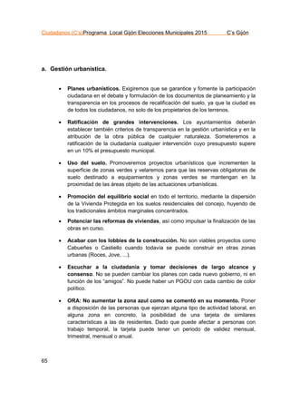 Ciudadanos (C’s)Programa Local Gijón Elecciones Municipales 2015 C’s Gijón
65
a. Gestión urbanística.
 Planes urbanísticos. Exigiremos que se garantice y fomente la participación
ciudadana en el debate y formulación de los documentos de planeamiento y la
transparencia en los procesos de recalificación del suelo, ya que la ciudad es
de todos los ciudadanos, no solo de los propietarios de los terrenos.
 Ratificación de grandes intervenciones. Los ayuntamientos deberán
establecer también criterios de transparencia en la gestión urbanística y en la
atribución de la obra pública de cualquier naturaleza. Someteremos a
ratificación de la ciudadanía cualquier intervención cuyo presupuesto supere
en un 10% el presupuesto municipal.
 Uso del suelo. Promoveremos proyectos urbanísticos que incrementen la
superficie de zonas verdes y velaremos para que las reservas obligatorias de
suelo destinado a equipamientos y zonas verdes se mantengan en la
proximidad de las áreas objeto de las actuaciones urbanísticas.
 Promoción del equilibrio social en todo el territorio, mediante la dispersión
de la Vivienda Protegida en los suelos residenciales del concejo, huyendo de
los tradicionales ámbitos marginales concentrados.
 Potenciar las reformas de viviendas, así como impulsar la finalización de las
obras en curso.
 Acabar con los lobbies de la construcción. No son viables proyectos como
Cabueñes o Castiello cuando todavía se puede construir en otras zonas
urbanas (Roces, Jove, ...).
 Escuchar a la ciudadanía y tomar decisiones de largo alcance y
consenso. No se pueden cambiar los planes con cada nuevo gobierno, ni en
función de los “amigos”. No puede haber un PGOU con cada cambio de color
político.
 ORA: No aumentar la zona azul como se comentó en su momento. Poner
a disposición de las personas que ejerzan alguna tipo de actividad laboral, en
alguna zona en concreto, la posibilidad de una tarjeta de similares
características a las de residentes. Dado que puede afectar a personas con
trabajo temporal, la tarjeta puede tener un periodo de validez mensual,
trimestral, mensual o anual.
 