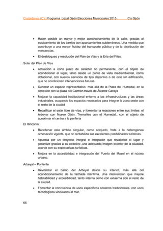 Ciudadanos (C’s)Programa Local Gijón Elecciones Municipales 2015 C’s Gijón
66
 Hacer posible un mayor y mejor aprovechamiento de la calle, gracias al
equipamiento de los barrios con aparcamientos subterráneos. Una medida que
contribuye a una mayor fluidez del transporte público y de la distribución de
mercancías.
 El desbloqueo y resolución del Plan de Vías y la Ería del Piles.
Solar del Plan de Vías
 Actuacíón a corto plazo de carácter no permanente, con el objeto de
acondicionar el lugar, tanto desde un punto de vista mediambiental, como
dotacional, con nuevos servicios de tipo deportivo o de ocio sin edificación,
que no condicionen intervenciones futuras.
 Generar un espacio representativo, más allá de la Plaza del Humedal, en la
conexión con la plaza del Carmen través de Álvarez Garaya
 Mejorar la capacidad habitacional entorno a las infraestructuras y las áreas
industriales, ocupando los espacios necesarios para integrar la zona oeste con
el resto de la ciudad
 Recalificar el solar libre de vías, y fomentar la relaciones entre sus limites: el
Arbeyar con Nuevo Gijón, Tremañes con el Humedal., con el objeto de
aproximar el centro a la periferia
El Rinconín
 Reordenar este ámbito singular, como conjunto, frete a la heterogenea
ordenación vigente, que no rentabiliza sus excelentes posibilidades turísticas.
 Apuesta por un proyecto integral e integrador que revalorice el lugar y
garantize gracias a su atractivo ,una adecuada imagen exterior de la ciuadad,
acorde con su expectativas turísticas.
 Mejora en la accesibilidad e integración del Puerto del Musel en el núcleo
urbano.
Arbeyal – Poniente
 Revitalizar el barrio del Arbeyal desde su interior, más allá del
acondicionamiento de la fachada marítima. Una intervención que mejore
habitabilidad y accesibilidad, tanto interna como con extaerna con el resto de
la ciudad.
 Fomentar la convivencia de usos específicos costeros tradicionales, con usos
tecnológicos vinculados al mar.
 