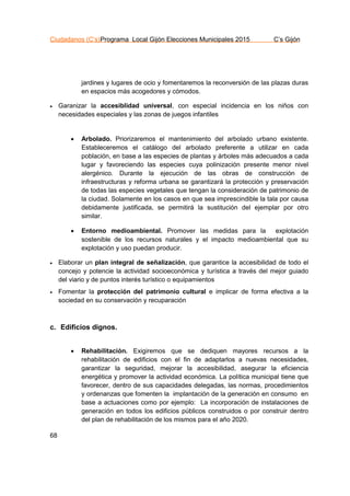 Ciudadanos (C’s)Programa Local Gijón Elecciones Municipales 2015 C’s Gijón
68
jardines y lugares de ocio y fomentaremos la reconversión de las plazas duras
en espacios más acogedores y cómodos.
 Garanizar la accesiblidad universal, con especial incidencia en los niños con
necesidades especiales y las zonas de juegos infantiles
 Arbolado. Priorizaremos el mantenimiento del arbolado urbano existente.
Estableceremos el catálogo del arbolado preferente a utilizar en cada
población, en base a las especies de plantas y árboles más adecuados a cada
lugar y favoreciendo las especies cuya polinización presente menor nivel
alergénico. Durante la ejecución de las obras de construcción de
infraestructuras y reforma urbana se garantizará la protección y preservación
de todas las especies vegetales que tengan la consideración de patrimonio de
la ciudad. Solamente en los casos en que sea imprescindible la tala por causa
debidamente justificada, se permitirá la sustitución del ejemplar por otro
similar.
 Entorno medioambiental. Promover las medidas para la explotación
sostenible de los recursos naturales y el impacto medioambiental que su
explotación y uso puedan producir.
 Elaborar un plan integral de señalización, que garantice la accesibilidad de todo el
concejo y potencie la actividad socioeconómica y turística a través del mejor guiado
del viario y de puntos interés turístico o equipamientos
 Fomentar la protección del patrimonio cultural e implicar de forma efectiva a la
sociedad en su conservación y recuparación
c. Edificios dignos.
 Rehabilitación. Exigiremos que se dediquen mayores recursos a la
rehabilitación de edificios con el fin de adaptarlos a nuevas necesidades,
garantizar la seguridad, mejorar la accesibilidad, asegurar la eficiencia
energética y promover la actividad económica. La política municipal tiene que
favorecer, dentro de sus capacidades delegadas, las normas, procedimientos
y ordenanzas que fomenten la implantación de la generación en consumo en
base a actuaciones como por ejemplo: La incorporación de instalaciones de
generación en todos los edificios públicos construidos o por construir dentro
del plan de rehabilitación de los mismos para el año 2020.
 