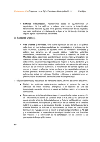 Ciudadanos (C’s)Programa Local Gijón Elecciones Municipales 2015 C’s Gijón
69
 Edificios infrautilizados. Realizaremos desde los ayuntamientos un
seguimiento de los edificios y solares abandonados o infrautilizados,
favoreciendo mediante ayudas en la gestión y financiación de los proyectos,
que sean destinados prioritariamente a dotar a los barrios de viviendas de
alquiler dignas y comercio de proximidad.
d. Espacios urbanos.
 Vías urbanas y movilidad. Una buena regulación del uso de la vía pública
debe tener en cuenta las expectativas, las necesidades y el entorno real de
cada municipio, buscando el equilibrio entre las diferentes actividades y
actores que conviven en el espacio público: residentes, visitantes,
comerciantes, trabajadores, etc. Propondremos el desarrollo de Planes de
Movilidad urbana sostenibles que identifiquen, a corto, medio y largo plazo, las
diferentes actuaciones a desarrollar para conseguir ciudades sostenibles. En
este sentido, estudiaremos propuestas para mejorar la fluidez del tráfico y la
eficiencia de los transportes públicos mediante la reorganización el tráfico y
las rutas de las líneas de autobuses, la implantación de “carriles rápidos” que
crucen la ciudad, y reformas viarias, en base a las necesidades actuales y
futuras previstas. Fomentaremos la sustitución paulatina del parque de
automóviles actual por vehículos híbridos y eléctricos y estableceremos un
plan municipal de desarrollo de instalaciones de carga/recarga.
 Mejorar los tiempos y frecuencias del transporte urbano, através de carriles exclusivos.
 Reducir las emisiones contaminantes mediante el fomento del uso de
vehículos de mejor eficiencia energética, y el rediseño de una red
jerarquizada, que evite minimice el uso de vehículos a motor y el consumo de
combustible.
 Defenderemos ante las administraciones competentes la mejora y corrección
de infraestructuras como: La conexión entre la A-8 y la GJ-81, para que se
pueda acceder al centro de la ciudad desde la Autovía del Cantábrico y desde
la Autovía Minera, la adaptación y adecuación de los arcenes en la carretera
AS-248 a su paso por la parroquia de Granda y la cesión de la titularidad de la
Avenida Príncipe de Asturias al Ayuntamiento de Gijón en cuanto estén
terminado los nuevos accesos al Musel, el arreglo del pavimento de la AS-326
y a su señalización, la reparación de la antigua carretera que une Tremañes
con Veranes y la adecuación de la señalización en los accesos a las
parroquias de Poago y Monteana.
 