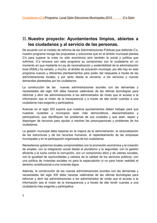 Ciudadanos (C’s)Programa Local Gijón Elecciones Municipales 2015 C’s Gijón
7
II.Nuestro proyecto: Ayuntamientos limpios, abiertos a
los ciudadanos y al servicio de las personas.
De acuerdo con el modelo de reforma de las Administraciones Públicas que defiende C’s,
nuestro programa recoge las propuestas y soluciones que en el ámbito municipal plantea
C’s para superar la crisis no sólo económica sino también la social y política que
sufrimos. C’s renueva con este programa su compromiso con la ciudadanía en un
momento en que mediante la Ley de racionalización y sostenibilidad de la administración
local (RSAL) ha variado, y mucho, el ámbito de actuación municipal, por ello hay en este
programa nuevos y diferentes planteamientos para poder dar respuesta a través de las
administraciones locales, y por tanto desde la cercanía, a los servicios y nuevas
demandas planteadas por los ciudadanos.
La construcción de las nuevas administraciones acordes con las demandas y
necesidades del siglo XXI debe hacerse valiéndose de las últimas tecnologías para
reformar y abrir las administraciones a los administrados de modo que el acceso a la
información sea el motor de la transparencia y a través de ella rendir cuentas a una
ciudadanía más exigente y participativa.
Avanzar en el siglo XXI supone que nuestros ayuntamientos deben trabajar para que
nuestras ciudades y municipios sean más democráticos, descentralizados y
participativos, que identifiquen los problemas de sus ciudades y que sean, sepan y
dispongan de recursos para ayudar a resolver las preocupaciones y problemas de los
ciudadanos.
La gestión municipal debe basarse en la mejora de la administración, la racionalización
de las estructuras y de los recursos humanos, el replanteamiento de las empresas
municipales y en la participación organizada de los ciudadanos.
Necesitamos gobiernos locales comprometidos con la promoción económica y la creación
de empleo, con la integración social desde el pluralismo y la seguridad, con la gestión
eficiente y la lucha contra la corrupción, con un compromiso ético y de valores sociales,
con la igualdad de oportunidades y celosos de la calidad de los servicios públicos, con
una política de viviendas sociales no para la especulación si no para hacer realidad el
derecho constitucional a una vivienda digna.
Además, la construcción de las nuevas administraciones acordes con las demandas y
necesidades del siglo XXI debe hacerse valiéndose de las últimas tecnologías para
reformar y abrir las administraciones a los administrados de modo que el acceso a la
información sea el motor de la transparencia y a través de ella rendir cuentas a una
ciudadanía más exigente y participativa.
 